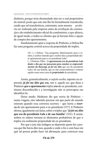 - Quem é o Proprietário do Triplex?Segunda parte
176 de 275
dinheiro, porque teria dissimulado não ser o real proprietário
do imóvel, posto que este não lhe foi formalmente transferido,
sendo que tal transferência, entretanto, nem mesmo	 pode-
ria ser realizada pela empresa antes da averbação da constru-
ção e do estabelecimento oficial do condomínio, o que afetava,
de igual modo, a todos os clientes que já haviam feito a opção
de compra dos apartamentos.
Imediatamente após a resposta de Pinheiro, a Defesa lhe
faz uma pergunta central acerca da propriedade do triplex.
531. [...] Defesa:- Vou perguntar objetivamente para o se-
nhor, o senhor entende que o senhor deu a propriedade des-
se apartamento para o ex-presidente Lula?
[...] Pinheiro Filho:- O apartamento era do presidente Lula
desde o dia que me passaram para estudar os empreendi-
mentos da Bancoop, já foi me dito que era do presidente
Lula e de sua família, que eu não comercializasse e tratasse
aquilo como uma coisa de propriedade do presidente.
Assim, gramaticalmente, o sujeito oculto, suposto na ex-
pressão já foi me dito que era, isto é, aquele ser, que disse a
Pinheiro que o apartamento triplex era do ex-presidente, con-
tinuou desconhecido e a investigação não se preocupou em
identificá-lo.
Desse modo, Medeiros diz que ouviu de Pinheiro –
numa viagem, não sabendo precisar em que parte do mundo
estavam quando essa conversa ocorreu – que havia a reser-
va de um apartamento para o ex-presidente (577). E Pinheiro
afirma, igualmente em Juízo, sobre o triplex que “já foi me dito
que era do presidente Lula e de sua família” (531). E assim,
ambos os relatos tornam-se elementos probatórios de que o
triplex era realmente propriedade do ex-presidente.
Por que o juiz não indagou ao depoente quem foi a pes-
soa que lhe havia dito isso, quando e onde o fez e com base em
quê tal pessoa podia fazer tal afirmação, para convocar essa
 