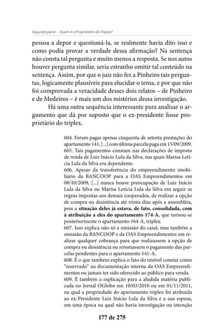 - Quem é o Proprietário do Triplex?Segunda parte
177 de 275
pessoa a depor e questioná-la, se realmente havia dito isso e
como podia provar a verdade dessa afirmação? Na sentença
não consta tal pergunta e muito menos a resposta. Se nos autos
houver pergunta similar, seria estranho omitir tal conteúdo na
sentença. Assim, por que o juiz não fez a Pinheiro tais pergun-
tas, logicamente plausíveis para elucidar o tema, e por que não
foi comprovada a veracidade desses dois relatos – de Pinheiro
e de Medeiros – é mais um dos mistérios dessa investigação.
Há uma outra sequência interessante para analisar o ar-
gumento que dá por suposto que o ex-presidente fosse pro-
prietário do triplex.
604. Foram pagas apenas cinquenta de setenta prestações do
apartamento141,[...]comúltimaparcelapagaem15/09/2009.
605. Tais pagamentos constam nas declarações de imposto
de renda de Luiz Inácio Lula da Silva, nas quais Marisa Letí-
cia Lula da Silva era dependente.
606. Apesar da transferência do empreendimento imobi-
liário da BANCOOP para a OAS Empreendimentos em
08/10/2009, [...] nunca houve preocupação de Luiz Inácio
Lula da Silva ou Marisa Letícia Lula da Silva em seguir as
regras impostas aos demais cooperados, de realizar a opção
de compra ou desistência até trinta dias após a assembléia,
pois a situação deles já estava, de fato, consolidada, com
à atribuição a eles do apartamento 174-A, que tornou-se
posteriormente o apartamento 164-A, triplex.
607. Isso explica não só a omissão do casal, mas também a
omissão da BANCOOP e da OAS Empreendimentos em re-
alizar qualquer cobrança para que realizassem a opção de
compra ou desistência ou retomassem o pagamento das par-
celas pendentes para o apartamento 141-A.
608. É o que também explica o fato do imóvel constar como
“reservado” na documentação interna da OAS Empreendi-
mentos ou jamais ter sido oferecido ao público para venda.
609. É também a explicação para a aludida matéria publi-
cada no Jornal OGlobo em 10/03/2010 ou em 01/11/2011,
na qual a propriedade do apartamento triplex foi atribuída
ao ex-Presidente Luiz Inácio Lula da Silva e a sua esposa,
em uma época na qual não havia investigação ou intenção
 