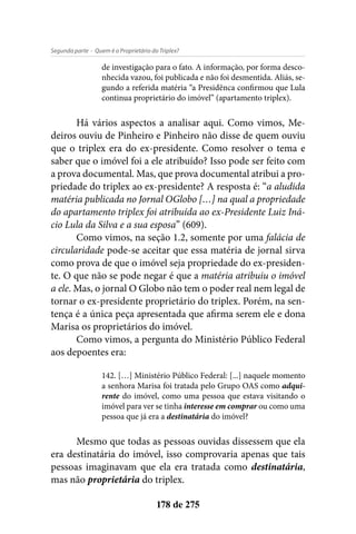 - Quem é o Proprietário do Triplex?Segunda parte
178 de 275
de investigação para o fato. A informação, por forma desco-
nhecida vazou, foi publicada e não foi desmentida. Aliás, se-
gundo a referida matéria “a Presidênca confirmou que Lula
continua proprietário do imóvel” (apartamento triplex).
Há vários aspectos a analisar aqui. Como vimos, Me-
deiros ouviu de Pinheiro e Pinheiro não disse de quem ouviu
que o triplex era do ex-presidente. Como resolver o tema e
saber que o imóvel foi a ele atribuído? Isso pode ser feito com
a prova documental. Mas, que prova documental atribui a pro-
priedade do triplex ao ex-presidente? A resposta é: “a aludida
matéria publicada no Jornal OGlobo […] na qual a propriedade
do apartamento triplex foi atribuída ao ex-Presidente Luiz Iná-
cio Lula da Silva e a sua esposa” (609).
Como vimos, na seção 1.2, somente por uma falácia de
circularidade pode-se aceitar que essa matéria de jornal sirva
como prova de que o imóvel seja propriedade do ex-presiden-
te. O que não se pode negar é que a matéria atribuiu o imóvel
a ele. Mas, o jornal O Globo não tem o poder real nem legal de
tornar o ex-presidente proprietário do triplex. Porém, na sen-
tença é a única peça apresentada que afirma serem ele e dona
Marisa os proprietários do imóvel.
Como vimos, a pergunta do Ministério Público Federal
aos depoentes era:
142. […] Ministério Público Federal: [...] naquele momento
a senhora Marisa foi tratada pelo Grupo OAS como adqui-
rente do imóvel, como uma pessoa que estava visitando o
imóvel para ver se tinha interesse em comprar ou como uma
pessoa que já era a destinatária do imóvel?
Mesmo que todas as pessoas ouvidas dissessem que ela
era destinatária do imóvel, isso comprovaria apenas que tais
pessoas imaginavam que ela era tratada como destinatária,
mas não proprietária do triplex.
 