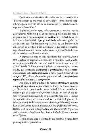 - Quem é o Proprietário do Triplex?Segunda parte
179 de 275
Conforme o dicionário Michaelis, destinatário significa
“pessoa a quem se endereça ou envia algo.” Também pode sig-
nificar aquele que “no ato da comunicação [...] recebe a men-
sagem e a decodifica.”
Supõe-se, então, que, pelo contexto, a terceira opção
desse dilema falacioso, pois exclui outras possibilidades para a
resposta, era a pessoa a quem se destinava o imóvel. Mas, in-
ferir que o destinatário é proprietário daquilo que alguém lhe
destina não tem fundamento lógico. Pois, se um banco envia
um cartão de crédito a um destinatário que não o solicitou,
isso não o torna um cliente do banco nem proprietário do car-
tão de crédito que lhe foi enviado.
A explicação para as consequências dos itens 607, 608 e
609 se refere ao seguinte antecedente: a “situação deles já esta-
va, de fato, consolidada, com a atribuição a eles do apartamento
174-A” (606). Voltamos aqui à falácia de equivocação, já ana-
lisada, que confunde atribuição e propriedade. Se o aparta-
mento havia sido disponibilizado e havia possibilidade de sua
compra (532), disso não resulta que tenha sido transferido ou
repassado ao potencial comprador.
Por isso, a ambiguidade do termo atribuição cumpre
um papel importante nessa falácia ao longo de toda a senten-
ça. Ela atribui o sentido de que o imóvel é do ex-presidente,
mesmo que os atributos de propriedade de um imóvel não se-
jam verificados na relação do ex-presidente para com o imóvel
em questão. Somente por meio desse raciocínio logicamente
falho, pode o juiz dizer que essa atribuição prévia (606) “é tam-
bém a explicação para a aludida matéria publicada no Jornal
Oglobo [...] na qual a propriedade do apartamento triplex foi
atribuída ao ex-Presidente Luiz Inácio Lula da Silva e a sua es-
posa.” (609).
O juiz infere que o conteúdo da matéria é verdadeiro
pelo seguinte argumento: a
 