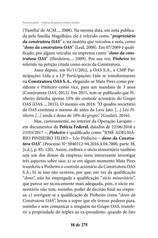 - Falácia do apelo à crença comumPrimeira parte
18 de 275
(‘Família’ de ACM..., 2008). Na mesma data, em nota publica-
da pela família Magalhães, ele é referido como “proprietário
da construtora OAS” e, na matéria que veiculou a nota, como
“dono da construtora OAS” (Leal, 2008). Em 07/2009 é quali-
ficado, por alguns veículos na imprensa como “dono da cons-
trutora OAS” (Herdeiros..., 2009). Por sua vez, Pinheiro foi
referido na petição citada como sócio da Construtora.
Anos depois, em 01/11/2012, a OAS S.A., a CMP Par-
ticipações Ltda e a LP Participações Ltda se transformaram
na Construtora OAS S.A., elegendo-se Mata Pires como pre-
sidente e Pinheiro como vice, para um mandato de 3 anos
(Construtora OAS, 2012). Em 2015, tem-se publicado que Pi-
nheiro detinha apenas 10% do controle acionário do Grupo
OAS (OAS..., 2015). O mesmo em 2016: “O quadro societário
da OAS continua o mesmo de antes da Lava Jato. [...] Léo Pi-
nheiro [...] ainda é dono de 10% do grupo.” (Goulart, 2016).
Mas, curiosamente, no interior da Operação Lavajato –
em documentos da Polícia Federal, datados de 22/06/2016 e
23/03/2017 –, Pinheiro é qualificado como “JOSÉ ADELMÁ-
RIO PINHEIRO FILHO – Léo Pinheiro – dono da Constru-
tora OAS” (Processo Nº 5046512-94.2016.4.04.7000, parte 38,
[s.d.], p. 85; 120). Assim, embora o sócio minoritário também
seja um dos donos da empresa, seria interessante investigar
três aspectos sobre isso: a) se em algum momento Mata Pires
transferiu a Pinheiro o controle acionário da Construtora OAS
S.A.; b) se isso não ocorreu, por que, em vez da qualificação
“dono”, não foi empregada a qualificação “sócio minoritário”,
que parece ser tecnicamente mais adequada, pois, o sócio mi-
noritário não tem, sozinho, poder de decisão final na empre-
sa; c) averiguar se a qualificação de Pinheiro como “dono da
Construtora OAS”, levou a supor que ele tivesse poderes para,
sozinho e sem comunicar a ninguém no Grupo OAS, transfe-
rir a propriedade do triplex ao ex-presidente, quando de fato
 