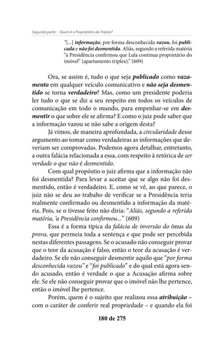 - Quem é o Proprietário do Triplex?Segunda parte
180 de 275
“[...] informação, por forma desconhecida vazou, foi publi-
cada e não foi desmentida. Aliás, segundo a referida matéria
“a Presidência confirmou que Lula continua proprietário do
imóvel” (apartamento triplex).” (609)
Ora, se assim é, tudo o que seja publicado como vaza-
mento em qualquer veículo comunicativo e não seja desmen-
tido se torna verdadeiro? Mas, como um presidente poderia
ler tudo o que se diz a seu respeito em todos os veículos de
comunicação em todo o mundo, para empenhar-se em des-
mentir o que sobre ele se afirma? E como o juiz pode saber que
a informação vazou se não sabe a origem desta?
Já vimos, de maneira aprofundada, a circularidade desse
argumento ao tomar como verdadeiras as informações que de-
veriam ser comprovadas. Podemos agora detalhar, entretanto,
a outra falácia relacionada a essa, com respeito à retórica de ser
verdade o que não é desmentido.
Com qual propóstio o juiz afirma que a informação não
foi desmentida? Para levar a aceitar que se algo não foi des-
mentido, então é verdadeiro. E, como se vê, ao que parece, o
juiz não se deu ao trabaho de verificar se a Presidência teria
realmente confirmado ou desmentido a informação da maté-
ria. Pois, se o tivesse feito não diria: “Aliás, segundo a referida
matéria, ‘a Presidência confirmou...” (609)
Essa é a forma típica da falácia de inversão do ônus da
prova, que permeia toda a sentença e que pode ser percebida
nestas diferentes passagens. Se o acusado não conseguir provar
que o teor da acusação é falso, então o teor da acusação é ver-
dadeiro. Se ele não conseguir desmentir aquilo que “por forma
desconhecida vazou” e “foi publicado” e do qual está agora sen-
do acusado, então é verdade o que a Acusação afirma sobre
ele. Se ele não conseguir provar que o imóvel não lhe pertence,
então o imóvel lhe pertence.
Porém, quem é o sujeito que realizou essa atribuição –
com o caráter de conferir real propriedade – e quando ela foi
 