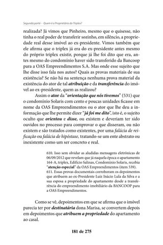 - Quem é o Proprietário do Triplex?Segunda parte
181 de 275
realizada? Já vimos que Pinheiro, mesmo que o quisesse, não
tinha o real poder de transferir sozinho, em silêncio, a proprie-
dade real desse imóvel ao ex-presidente. Vimos também que
ele afirma que o triplex já era do ex-presidente antes mesmo
do próprio triplex existir, porque já lhe foi dito que era, an-
tes mesmo do condomínio haver sido transferido da Bancoop
para a OAS Empreendimentos S.A. Mas onde esse sujeito que
lhe disse isso fala nos autos? Quais as provas materiais de sua
existência? Se não há na sentença nenhuma prova material da
existência do ator de tal atribuição e da transferência do imó-
vel ao ex-presidente, quem as realizou?
Assim o ator da “orientação que nós tivemos” (531) que
o condomínio Solaris com cento e poucas unidades ficasse em
nome da OAS Empreendimentos ou o ator que lhe deu a in-
formação que lhe permite dizer “já foi me dito”, isto é, o sujeito
oculto que orientou e disse, ou existem e deveriam ter sido
ouvidos no processo para comprovar o que disseram, ou não
existem e são tratados como existentes, por uma falácia de rei-
ficação ou falácia de hipóstase, tratando-se um ente abstrato ou
inexistente como um ser concreto e real.
610. Isso sem olvidar as aludidas mensagens eletrônicas de
06/09/2012 que revelam que já naquela época o apartamento
164-A, triplex, Edifício Salinas, Condomínio Solaris, recebia
“atenção especial” da OAS Empreendimentos (item 539).
611. Essas provas documentais corroboram os depoimentos
que atribuem ao ex-Presidente Luiz Inácio Lula da Silva e a
sua esposa a propriedade do apartamento desde a transfe-
rência do empreendimento imobiliário da BANCOOP para
a OAS Empreendimentos.
Como se vê, depoimentos em que se afirma que o imóvel
parecia ter por destinatária dona Marisa, se convertem depois
em depoimentos que atribuem a propriedade do apartamento
ao casal.
 