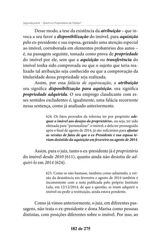 - Quem é o Proprietário do Triplex?Segunda parte
182 de 275
Desse modo, a tese da existência da atribuição – que in-
voca a seu favor a disponibilização do imóvel, para aquisição
pelo ex-presidente e sua esposa, gerando uma atenção especial
ao imóvel, corroborada em elementos probatórios dos autos –
é, na passagem seguinte, tomada como prova de propriedade
do imóvel por ele, sem que a aquisição ou transferência do
imóvel tenha sido comprovada ou que o sujeito que teria rea-
lizado tal atribuição seja conhecido ou que a comprovação da
titularidade dessa propriedade seja realizada.
Assim, por essa falácia de equivocação, a atribuição
ora significa disponibilização para aquisição, ora significa
propriedade adquirida. O seu emprego claudicante com es-
ses sentidos excludentes é, igualmente, uma falácia recorrente
nessa sentença, como já analisado anteriormente.
624. Os fatos provados da reforma ter por propósito ade-
quar o imóvel aos desejos do proprietários, ou seja, ter sido
efetuada para “personalizar” o imóvel, e dela ter prosseguido
após o final de agosto de 2014, já são suficientes para afastar
as versões de fatos de que o ex-Presidente e sua esposa te-
riam desistido da aquisição em fevereiro ou agosto de 2014.
Assim, para o juiz, tanto o ex-presidente já é proprietário
do imóvel desde 2010 (611), quanto ainda não desistiu de ad-
quiri-lo em 2014 (624).
625. Como se não bastasse, também como adiantado, a ver-
são da desistência em fevereiro e agosto de 2014 também é
inconsistente com a nota publicada pelo próprio Instituto
Lula, em 12/12/2014, de que a questão, se iriam adquirir o
imóvel ou pedir a restituição, ainda estava pendente.
Como já vimos anteriormente, o juiz, em diferentes pas-
sagens, não trata o ex-presidente e dona Marisa como pessoas
distintas, com posições diferentes sobre o imóvel. Por isso, ao
 