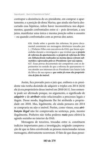- Quem é o Proprietário do Triplex?Segunda parte
183 de 275
contrapor a desistência do ex-presidente, em comprar o apar-
tamento, e a posição de dona Marisa, que ainda não havia des-
cartado essa hipótese, infere haver inconsistência nos depoi-
mentos, quando confrontados entre si – pois deveriam, a seu
juízo, manifestar uma única e mesma posição sobre o assunto
– ou quando confrontados com as provas dos autos.
626. Ainda sobre a questão das reformas, há prova docu-
mental consistente em mensagens eletrônicas trocadas por
[...] Pinheiro Filho com executivos da OAS, que foram apre-
endidas durante a investigação e que revelam que o projeto
de reforma do apartamento e o projeto de reforma do Sítio
em Atibaia foram realizados na mesma época e foram sub-
metidos e aprovados pelo ex-Presidente e por sua esposa.
627. Essas provas documentais são compatíveis com os de-
poimentos no sentido de que a reforma do apartamento vi-
sou atender aos interesses do ex-Presidente Luiz Inácio Lula
da Silva e de sua esposa e que então já eram eles proprietá-
rios de fato do imóvel.
Assim, fica provado para o juiz que, embora o ex-presi-
dente não tenha desistido de adquirir o triplex em 2014 (624)
ele já era proprietário desse imóvel em 2010 (611). Isso somen-
te pode ser afirmado porque, no argumento, o significado de
adquirir e de atribuir estão relacionados a processos legais e
ilegais. Desse modo, ilegalmente lhe foi atribuída a proprie-
dade em 2010. Mas, legalmente, ele ainda pensava em 2014
se compraria ou não o imóvel. Porém, como vimos, essa atri-
buição ilegal não foi comprovada na sentença, pois, mesmo
ilegalmente, Pinheiro não tinha poderes reais para efetivá-la
agindo sozinho no interior da OAS.
Mensagens de terceiros, trocadas entre si, constituem
indícios importantes para a investigação, exigindo comprova-
ção de que os fatos envolvendo as pessoas mencionadas nessas
mensagens, efetivamente ocorreram. O fato de que duas pesso-
 