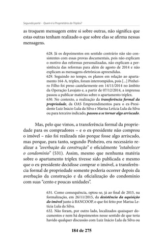 - Quem é o Proprietário do Triplex?Segunda parte
184 de 275
as troquem mensagem entre si sobre outras, não significa que
estas outras tenham realizado o que sobre elas se afirma nessas
mensagens.
628. Já os depoimentos em sentido contrário não são con-
sistentes com essas provas documentais, pois não explicam
o motivo das reformas personalizadas, não explicam a per-
sistência das reformas para além de agosto de 2014 e não
explicam as mensagens eletrônicas apreendidas.
629. Seguindo no tempo, os planos em relação ao aparta-
mento 164-A, triplex, foram interrompidos, pois [...] Pinhei-
ro Filho foi preso cautelarmente em 14/11/2014 no âmbito
da Operação Lavajato e, a partir de 07/12/2014, a imprensa
passou a publicar matérias sobre o apartamento triplex.
630. No contexto, a realização da transferência formal da
propriedade, da OAS Empreendimentos para o ex-Presi-
dente Luiz Inácio Lula da Silva e Marisa Letícia Lula da Silva
ou para terceiro indicado, passou a se tornar algo arriscado.
Mas, pelo que vimos, a transferência formal da proprie-
dade para os compradores – e o ex-presidente não comprou
o imóvel – não foi realizada não porque fosse algo arriscado,
mas porque, para tanto, segundo Pinheiro, era necessário re-
alizar a “averbação da construção” e oficialmente “estabelecer
o condomínio” (531). Assim, mesmo que nenhuma matéria
sobre o apartamento triplex tivesse sido publicada e mesmo
que o ex-presidente decidisse comprar o imóvel, a transferên-
cia formal de propriedade somente poderia ocorrer depois da
averbação da construção e da oficialização do condomínio
com suas “cento e poucas unidades”.
631. Como consequência, optou-se, já ao final de 2015, na
formalização, em 26/11/2015, da desistência da aquisição
do imóvel junto à BANCOOP, o que foi feito por Marisa Le-
tícia Lula da Silva.
632. Não foram, por outro lado, localizados quaisquer do-
cumentos e nem há depoimentos nesse sentido de que teria
havido qualquer discussão com Luiz Inácio Lula da Silva ou
 