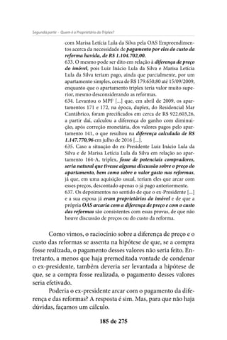 - Quem é o Proprietário do Triplex?Segunda parte
185 de 275
com Marisa Letícia Lula da Silva pela OAS Empreendimen-
tos acerca da necessidade de pagamento por eles do custo da
reforma havida, de R$ 1.104.702,00.
633. O mesmo pode ser dito em relação à diferença de preço
do imóvel, pois Luiz Inácio Lula da Silva e Marisa Letícia
Lula da Silva teriam pago, ainda que parcialmente, por um
apartamento simples, cerca de R$ 179.650,80 até 15/09/2009,
enquanto que o apartamento triplex teria valor muito supe-
rior, mesmo desconsiderando as reformas.
634. Levantou o MPF [...] que, em abril de 2009, os apar-
tamentos 171 e 172, na época, duplex, do Residencial Mar
Cantábrico, foram precificados em cerca de R$ 922.603,26,
a partir daí, calculou a diferença do ganho com diminui-
ção, após correção monetária, dos valores pagos pelo apar-
tamento 141, o que resultou na diferença calculada de R$
1.147.770,96 em julho de 2016 [...].
635. Caso a situação do ex-Presidente Luiz Inácio Lula da
Silva e de Marisa Letícia Lula da Silva em relação ao apar-
tamento 164-A, triplex, fosse de potenciais compradores,
seria natural que tivesse alguma discussão sobre o preço do
apartamento, bem como sobre o valor gasto nas reformas,
já que, em uma aquisição usual, teriam eles que arcar com
esses preços, descontado apenas o já pago anteriormente.
637. Os depoimentos no sentido de que o ex-Presidente [...]
e a sua esposa já eram proprietários do imóvel e de que a
própria OAS arcaria com a diferença de preço e com o custo
das reformas são consistentes com essas provas, de que não
houve discussão de preços ou do custo da reforma.
Como vimos, o raciocínio sobre a diferença de preço e o
custo das reformas se assenta na hipótese de que, se a compra
fosse realizada, o pagamento desses valores não seria feito. En-
tretanto, a menos que haja premeditada vontade de condenar
o ex-presidente, também deveria ser levantada a hipótese de
que, se a compra fosse realizada, o pagamento desses valores
seria efetivado.
Poderia o ex-presidente arcar com o pagamento da dife-
rença e das reformas? A resposta é sim. Mas, para que não haja
dúvidas, façamos um cálculo.
 