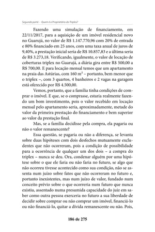 - Quem é o Proprietário do Triplex?Segunda parte
186 de 275
Fazendo uma simulação de financiamento, em
22/11/2017, para a aquisição de um imóvel residencial novo
no Guarujá, no valor de R$ 1.147.770,96 com 20% de entrada
e 80% financiado em 25 anos, com uma taxa anual de juros de
9,40%, a prestação inicial seria de R$ 10.857,83 e a última seria
de R$ 3.273,18. Verificando, igualmente, o valor de locação de
coberturas triplex no Guarujá, a diária gira entre R$ 500,00 a
R$ 700,00. E para locação mensal temos que um apartamento
na praia das Astúrias, com 160 m² – portanto, bem menor que
o triplex –, com 3 quartos, 4 banheiros e 2 vagas na garagem
está oferecido por R$ 4.500,00.
Vemos, portanto, que a família tinha condições de com-
prar o imóvel. E que, se o comprasse, estaria realmente fazen-
do um bom investimento, pois o valor recebido em locação
mensal pelo apartamento seria, aproximadamente, metade do
valor da primeira prestação do financiamento e bem superior
ao valor da prestação final.
Mas, se a família decidisse pela compra, ela pagaria ou
não o valor remanescente?
Essa questão, se pagaria ou não a diferença, se levanta
sobre duas hipóteses com dois desfechos mutuamente exclu-
dentes que não ocorreram, pois a condição de possibilidade
para a ocorrência de qualquer um dos dois – a compra do
triplex – nunca se deu. Ora, condenar alguém por uma hipó-
tese sobre o que ele faria ou não faria no futuro, se algo que
não ocorreu tivesse acontecido como sua condição, não se as-
senta num juízo sobre fatos que não ocorreram no futuro e,
portanto inexistentes, mas num juízo de valor, fundado num
conceito prévio sobre o que ocorreria num futuro que nunca
existiu, assentado numa presumida capacidade do juiz em sa-
ber como outra pessoa exerceria no futuro a sua liberdade de
decidir sobre comprar ou não comprar um imóvel, financiá-lo
ou não financiá-lo, quitar a dívida remanescente ou não. Pois,
 