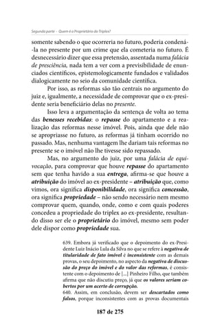- Quem é o Proprietário do Triplex?Segunda parte
187 de 275
somente sabendo o que ocorreria no futuro, poderia condená-
-la no presente por um crime que ela cometeria no futuro. É
desnecessário dizer que essa pretensão, assentada numa falácia
de presciência, nada tem a ver com a previsibilidade de enun-
ciados científicos, epistemologicamente fundados e validados
dialogicamente no seio da comunidade científica.
Por isso, as reformas são tão centrais no argumento do
juiz e, igualmente, a necessidade de comprovar que o ex-presi-
dente seria beneficiário delas no presente.
Isso leva a argumentação da sentença de volta ao tema
das benesses recebidas: o repasse do apartamento e a rea-
lização das reformas nesse imóvel. Pois, ainda que dele não
se apropriasse no futuro, as reformas já tinham ocorrido no
passado. Mas, nenhuma vantagem lhe dariam tais reformas no
presente se o imóvel não lhe tivesse sido repassado.
Mas, no argumento do juiz, por uma falácia de equi-
vocação, para comprovar que houve repasse do apartamento
sem que tenha havido a sua entrega, afirma-se que houve a
atribuição do imóvel ao ex-presidente – atribuição que, como
vimos, ora significa disponibilidade, ora significa concessão,
ora significa propriedade – não sendo necessário nem mesmo
comprovar quem, quando, onde, como e com quais poderes
concedeu a propriedade do triplex ao ex-presidente, resultan-
do disso ser ele o proprietário do imóvel, mesmo sem poder
dele dispor como propriedade sua.
639. Embora já verificado que o depoimento do ex-Presi-
dente Luiz Inácio Lula da Silva no que se refere à negativa de
titularidade de fato imóvel é inconsistente com as demais
provas, o seu depoimento, no aspecto da negativa de discus-
são do preço do imóvel e do valor das reformas, é consis-
tente com o depoimento de [...] Pinheiro Filho, que também
afirma que não discutiu preço, já que os valores seriam co-
bertos por um acerto de corrupção.
640. Assim, em conclusão, devem ser descartados como
falsos, porque inconsistentes com as provas documentais
 