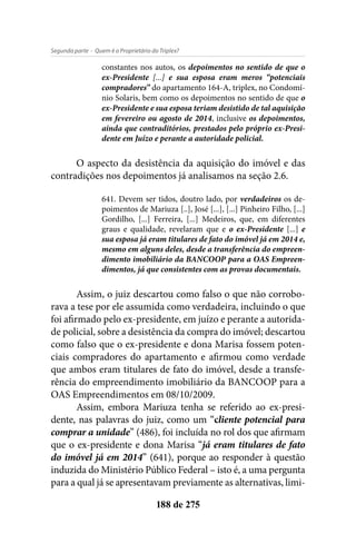 - Quem é o Proprietário do Triplex?Segunda parte
188 de 275
constantes nos autos, os depoimentos no sentido de que o
ex-Presidente [...] e sua esposa eram meros “potenciais
compradores” do apartamento 164-A, triplex, no Condomí-
nio Solaris, bem como os depoimentos no sentido de que o
ex-Presidente e sua esposa teriam desistido de tal aquisição
em fevereiro ou agosto de 2014, inclusive os depoimentos,
ainda que contraditórios, prestados pelo próprio ex-Presi-
dente em Juízo e perante a autoridade policial.
O aspecto da desistência da aquisição do imóvel e das
contradições nos depoimentos já analisamos na seção 2.6.
641. Devem ser tidos, doutro lado, por verdadeiros os de-
poimentos de Mariuza [..], José [...], [...] Pinheiro Filho, [...]
Gordilho, [...] Ferreira, [...] Medeiros, que, em diferentes
graus e qualidade, revelaram que e o ex-Presidente [...] e
sua esposa já eram titulares de fato do imóvel já em 2014 e,
mesmo em alguns deles, desde a transferência do empreen-
dimento imobiliário da BANCOOP para a OAS Empreen-
dimentos, já que consistentes com as provas documentais.
Assim, o juiz descartou como falso o que não corrobo-
rava a tese por ele assumida como verdadeira, incluindo o que
foi afirmado pelo ex-presidente, em juízo e perante a autorida-
de policial, sobre a desistência da compra do imóvel; descartou
como falso que o ex-presidente e dona Marisa fossem poten-
ciais compradores do apartamento e afirmou como verdade
que ambos eram titulares de fato do imóvel, desde a transfe-
rência do empreendimento imobiliário da BANCOOP para a
OAS Empreendimentos em 08/10/2009.
Assim, embora Mariuza tenha se referido ao ex-presi-
dente, nas palavras do juiz, como um “cliente potencial para
comprar a unidade” (486), foi incluída no rol dos que afirmam
que o ex-presidente e dona Marisa “já eram titulares de fato
do imóvel já em 2014” (641), porque ao responder à questão
induzida do Ministério Público Federal – isto é, a uma pergunta
para a qual já se apresentavam previamente as alternativas, limi-
 