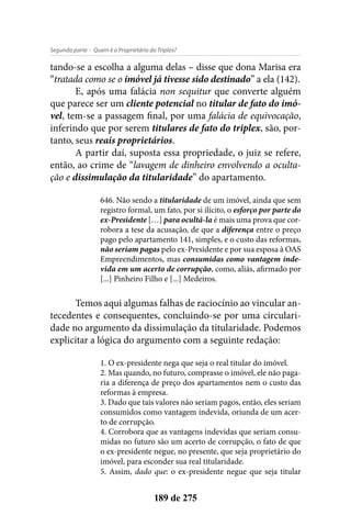 - Quem é o Proprietário do Triplex?Segunda parte
189 de 275
tando-se a escolha a alguma delas – disse que dona Marisa era
“tratada como se o imóvel já tivesse sido destinado” a ela (142).
E, após uma falácia non sequitur que converte alguém
que parece ser um cliente potencial no titular de fato do imó-
vel, tem-se a passagem final, por uma falácia de equivocação,
inferindo que por serem titulares de fato do triplex, são, por-
tanto, seus reais proprietários.
A partir daí, suposta essa propriedade, o juiz se refere,
então, ao crime de “lavagem de dinheiro envolvendo a oculta-
ção e dissimulação da titularidade” do apartamento.
646. Não sendo a titularidade de um imóvel, ainda que sem
registro formal, um fato, por si ilícito, o esforço por parte do
ex-Presidente […] para ocultá-la é mais uma prova que cor-
robora a tese da acusação, de que a diferença entre o preço
pago pelo apartamento 141, simples, e o custo das reformas,
não seriam pagas pelo ex-Presidente e por sua esposa à OAS
Empreendimentos, mas consumidas como vantagem inde-
vida em um acerto de corrupção, como, aliás, afirmado por
[...] Pinheiro Filho e [...] Medeiros.
Temos aqui algumas falhas de raciocínio ao vincular an-
tecedentes e consequentes, concluindo-se por uma circulari-
dade no argumento da dissimulação da titularidade. Podemos
explicitar a lógica do argumento com a seguinte redação:
1. O ex-presidente nega que seja o real titular do imóvel.
2. Mas quando, no futuro, comprasse o imóvel, ele não paga-
ria a diferença de preço dos apartamentos nem o custo das
reformas à empresa.
3. Dado que tais valores não seriam pagos, então, eles seriam
consumidos como vantagem indevida, oriunda de um acer-
to de corrupção.
4. Corrobora que as vantagens indevidas que seriam consu-
midas no futuro são um acerto de corrupção, o fato de que
o ex-presidente negue, no presente, que seja proprietário do
imóvel, para esconder sua real titularidade.
5. Assim, dado que: o ex-presidente negue que seja titular
 