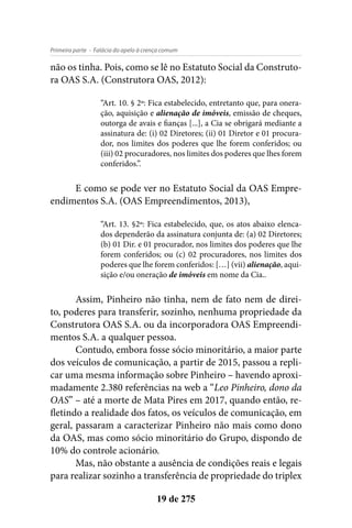 - Falácia do apelo à crença comumPrimeira parte
19 de 275
não os tinha. Pois, como se lê no Estatuto Social da Construto-
ra OAS S.A. (Construtora OAS, 2012):
“Art. 10. § 2º: Fica estabelecido, entretanto que, para onera-
ção, aquisição e alienação de imóveis, emissão de cheques,
outorga de avais e fianças [...], a Cia se obrigará mediante a
assinatura de: (i) 02 Diretores; (ii) 01 Diretor e 01 procura-
dor, nos limites dos poderes que lhe forem conferidos; ou
(iii) 02 procuradores, nos limites dos poderes que lhes forem
conferidos.”.
E como se pode ver no Estatuto Social da OAS Empre-
endimentos S.A. (OAS Empreendimentos, 2013),
“Art. 13. §2º: Fica estabelecido, que, os atos abaixo elenca-
dos dependerão da assinatura conjunta de: (a) 02 Diretores;
(b) 01 Dir. e 01 procurador, nos limites dos poderes que lhe
forem conferidos; ou (c) 02 procuradores, nos limites dos
poderes que lhe forem conferidos: […] (vii) alienação, aqui-
sição e/ou oneração de imóveis em nome da Cia..
Assim, Pinheiro não tinha, nem de fato nem de direi-
to, poderes para transferir, sozinho, nenhuma propriedade da
Construtora OAS S.A. ou da incorporadora OAS Empreendi-
mentos S.A. a qualquer pessoa.
Contudo, embora fosse sócio minoritário, a maior parte
dos veículos de comunicação, a partir de 2015, passou a repli-
car uma mesma informação sobre Pinheiro – havendo aproxi-
madamente 2.380 referências na web a “Leo Pinheiro, dono da
OAS” – até a morte de Mata Pires em 2017, quando então, re-
fletindo a realidade dos fatos, os veículos de comunicação, em
geral, passaram a caracterizar Pinheiro não mais como dono
da OAS, mas como sócio minoritário do Grupo, dispondo de
10% do controle acionário.
Mas, não obstante a ausência de condições reais e legais
para realizar sozinho a transferência de propriedade do triplex
 