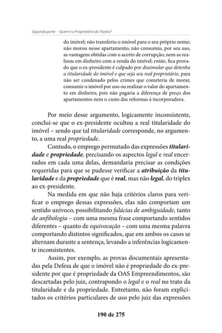 - Quem é o Proprietário do Triplex?Segunda parte
190 de 275
do imóvel; não transferiu o imóvel para o seu próprio nome;
não morou nesse apartamento; não consumiu, por seu uso,
as vantagens obtidas com o acerto de corrupção; nem as rea-
lizou em dinheiro com a venda do imóvel; então, fica prova-
do que o ex-presidente é culpado por dissimular que detenha
a titularidade do imóvel e que seja seu real proprietário, para
não ser condenado pelos crimes que cometeria de morar,
consumir o imóvel por uso ou realizar o valor do apartamen-
to em dinheiro, pois não pagaria a diferença de preço dos
apartamentos nem o custo das reformas à incorporadora.
Por meio desse argumento, logicamente inconsistente,
conclui-se que o ex-presidente ocultou a real titularidade do
imóvel – sendo que tal titularidade corresponde, no argumen-
to, a uma real propriedade.
Contudo, o emprego permutado das expressões titulari-
dade e propriedade, precisando os aspectos legal e real encer-
rados em cada uma delas, demandaria precisar as condições
requeridas para que se pudesse verificar a atribuição da titu-
laridade e da propriedade que é real, mas não legal, do triplex
ao ex-presidente.
Na medida em que não haja critérios claros para veri-
ficar o emprego dessas expressões, elas não comportam um
sentido unívoco, possibilitando falácias de ambiguidade, tanto
de anfibologia – com uma mesma frase comportando sentidos
diferentes – quanto de equivocação – com uma mesma palavra
comportando distintos significados, que em ambos os casos se
alternam durante a sentença, levando a inferências logicamen-
te inconsistentes.
Assim, por exemplo, as provas documentais apresenta-
das pela Defesa de que o imóvel não é propriedade do ex-pre-
sidente por que é propriedade da OAS Empreendimentos, são
descartadas pelo juiz, contrapondo o legal e o real no trato da
titularidade e da propriedade. Entretanto, não foram explici-
tados os critérios particulares de uso pelo juiz das expressões
 