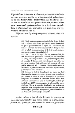 - Quem é o Proprietário do Triplex?Segunda parte
191 de 275
disponibilizar, conceder e atribuir nas permutas realizadas ao
longo da sentença, que lhe permitiram concluir pela existên-
cia de uma titularidade e propriedade real do referido imó-
vel pelo ex-presidente, sem que se saiba quem, quando, como,
onde e com quais poderes realizou tal atribuição de proprie-
dade e titularidade que converteu o ex-presidente em pro-
prietário e titular do triplex.
Vejamos mais algumas passagens da sentença sobre esse
aspecto.
809. Ainda antes das alegações finais, [...] a Defesa de Luiz
Inácio Lula da Silva alegou que haveria prova documental
de que o apartamento 164-A, triplex, no Condomínio So-
laris, no Guarujá, não seria de propriedade dele pois teria
sido arrolado entre os bens da OAS Empreendimentos no
processo de recuperação judicial [...]
810. Ora, [...] não se está aqui a discutir a titularidade for-
mal do imóvel ou questões de Direito Civil, mas sim crime
de corrupção e lavagem de dinheiro, este último pressupon-
do condutas de dissimulação e ocultação. O imóvel [...] en-
contra-se em nome da OAS Empreendimentos, tendo sido,
porém, solicitado a […] Pinheiro Filho a ocultação da ti-
tularidade de fato, que era do ex-Presidente, e que o imóvel
permanecesse em nome da OAS.
811. Estando o imóvel formalmente em nome da OAS
Empreendimentos era de se esperar que fosse arrolado no
processo de recuperação judicial da empresa, já que esta é
obrigada a indicar todos os seus bens. Isso era ainda mais
esperado, considerando que a recuperação judicial foi
iniciada em 2015, ou seja, após a prisão cautelar de[...]
Pinheiro Filho e depois das divulgações de notícias na
imprensa acerca de possíveis crimes envolvendo o aparta-
mento triplex, quando a transferência formal do imóvel ao
ex-Presidente tornou-se algo arriscado.
Assim, embora o imóvel seja, legalmente, um bem da
OAS Empreendimentos, que possui sobre ele a titularidade
formal, isso, para o juiz, em nada muda a situação, pois o que
 
