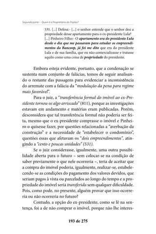 - Quem é o Proprietário do Triplex?Segunda parte
193 de 275
531. [...] Defesa:- [...] o senhor entende que o senhor deu a
propriedade desse apartamento para o ex-presidente Lula?
[...] Pinheiro Filho:- O apartamento era do presidente Lula
desde o dia que me passaram para estudar os empreendi-
mentos da Bancoop, já foi me dito que era do presidente
Lula e de sua família, que eu não comercializasse e tratasse
aquilo como uma coisa de propriedade do presidente.
Embora esteja evidente, portanto, que a condenação se
sustenta num conjunto de falácias, temos de seguir analisan-
do o restante das passagens para evidenciar a inconsistência
do arremate com a falácia da “modulação da pena para regime
mais favorável”.
Para o juiz, a “transferência formal do imóvel ao ex-Pre-
sidente tornou-se algo arriscado” (811), porque as investigações
estavam em andamento e matérias eram publicadas. Porém,
desconsidera que tal transferência formal não poderia ser fei-
ta, mesmo que o ex-presidente comprasse o imóvel e Pinhei-
ro o quisesse fazer, por questões relacionadas a “averbação da
construção” e a necessidade de “estabelecer o condomínio”,
questões essas que afetavam os “dois empreendimentos”, atin-
gindo a “cento e poucas unidades” (531).
Se o juiz considerasse, igualmente, uma outra possibi-
lidade aberta para o futuro – sem colocar-se na condição de
saber previamente o que nele ocorreria –, teria de aceitar que
a compra do imóvel poderia, igualmente, realizar-se, estabele-
cendo-se as condições do pagamento dos valores devidos, que
seriam pagos à vista ou parcelados ao longo do tempo e a pro-
priedade do imóvel seria transferida sem qualquer dificuldade.
Pois, como pode, no presente, alguém provar que isso ocorre-
ria ou não ocorreria no futuro?
Contudo, a opção do ex-presidente, como se lê na sen-
tença, foi a de não comprar o imóvel, porque não lhe interes-
 