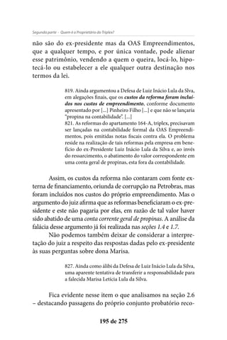 - Quem é o Proprietário do Triplex?Segunda parte
195 de 275
não são do ex-presidente mas da OAS Empreendimentos,
que a qualquer tempo, e por única vontade, pode alienar
esse patrimônio, vendendo a quem o queira, locá-lo, hipo-
tecá-lo ou estabelecer a ele qualquer outra destinação nos
termos da lei.
819. Ainda argumentou a Defesa de Luiz Inácio Lula da Slva,
em alegações finais, que os custos da reforma foram incluí-
dos nos custos de empreendimento, conforme documento
apresentado por [...] Pinheiro Filho [...] e que não se lançaria
“propina na contabilidade”. [...]
821. As reformas do apartamento 164-A, triplex, precisavam
ser lançadas na contabilidade formal da OAS Empreendi-
mentos, pois emitidas notas fiscais contra ela. O problema
reside na realização de tais reformas pela empresa em bene-
fício do ex-Presidente Luiz Inácio Lula da Silva e, ao invés
do ressarcimento, o abatimento do valor correspondente em
uma conta geral de propinas, esta fora da contabilidade.
Assim, os custos da reforma não contaram com fonte ex-
terna de financiamento, oriunda de corrupção na Petrobras, mas
foram incluídos nos custos do próprio empreendimento. Mas o
argumento do juiz afirma que as reformas beneficiaram o ex-pre-
sidente e este não pagaria por elas, em razão de tal valor haver
sido abatido de uma conta corrente geral de propinas. A análise da
falácia desse argumento já foi realizada nas seções 1.4 e 1.7.
Não podemos também deixar de considerar a interpre-
tação do juiz a respeito das respostas dadas pelo ex-presidente
às suas perguntas sobre dona Marisa.
827. Ainda como álibi da Defesa de Luiz Inácio Lula da Silva,
uma aparente tentativa de transferir a responsabilidade para
a falecida Marisa Letícia Lula da Silva.
Fica evidente nesse item o que analisamos na seção 2.6
– destacando passagens do próprio conjunto probatório reco-
 