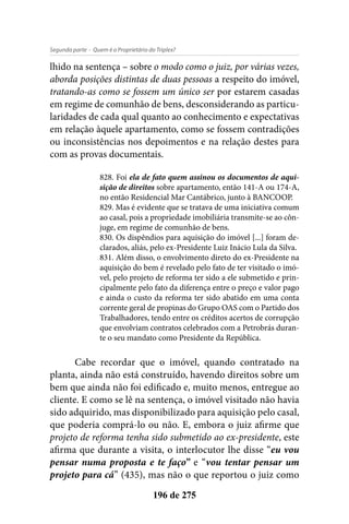 - Quem é o Proprietário do Triplex?Segunda parte
196 de 275
lhido na sentença – sobre o modo como o juiz, por várias vezes,
aborda posições distintas de duas pessoas a respeito do imóvel,
tratando-as como se fossem um único ser por estarem casadas
em regime de comunhão de bens, desconsiderando as particu-
laridades de cada qual quanto ao conhecimento e expectativas
em relação àquele apartamento, como se fossem contradições
ou inconsistências nos depoimentos e na relação destes para
com as provas documentais.
828. Foi ela de fato quem assinou os documentos de aqui-
sição de direitos sobre apartamento, então 141-A ou 174-A,
no então Residencial Mar Cantábrico, junto à BANCOOP.
829. Mas é evidente que se tratava de uma iniciativa comum
ao casal, pois a propriedade imobiliária transmite-se ao côn-
juge, em regime de comunhão de bens.
830. Os dispêndios para aquisição do imóvel [...] foram de-
clarados, aliás, pelo ex-Presidente Luiz Inácio Lula da Silva.
831. Além disso, o envolvimento direto do ex-Presidente na
aquisição do bem é revelado pelo fato de ter visitado o imó-
vel, pelo projeto de reforma ter sido a ele submetido e prin-
cipalmente pelo fato da diferença entre o preço e valor pago
e ainda o custo da reforma ter sido abatido em uma conta
corrente geral de propinas do Grupo OAS com o Partido dos
Trabalhadores, tendo entre os créditos acertos de corrupção
que envolviam contratos celebrados com a Petrobrás duran-
te o seu mandato como Presidente da República.
Cabe recordar que o imóvel, quando contratado na
planta, ainda não está construído, havendo direitos sobre um
bem que ainda não foi edificado e, muito menos, entregue ao
cliente. E como se lê na sentença, o imóvel visitado não havia
sido adquirido, mas disponibilizado para aquisição pelo casal,
que poderia comprá-lo ou não. E, embora o juiz afirme que
projeto de reforma tenha sido submetido ao ex-presidente, este
afirma que durante a visita, o interlocutor lhe disse “eu vou
pensar numa proposta e te faço” e “vou tentar pensar um
projeto para cá” (435), mas não o que reportou o juiz como
 
