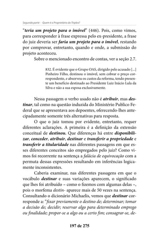 - Quem é o Proprietário do Triplex?Segunda parte
197 de 275
“teria um projeto para o imóvel” (446). Pois, como vimos,
para corresponder à frase expressa pelo ex-presidente, a frase
do juiz deveria ser faria um projeto para o imóvel, restando
por comprovar, entretanto, quando e onde, a submissão do
projeto aconteceu.
Sobre o mencionado encontro de contas, ver a seção 2.7.
832. É evidente que o Grupo OAS, dirigido pelo acusado [...]
Pinheiro Filho, destinou o imóvel, sem cobrar o preço cor-
respondente, e absorveu os custos da reforma, tendo presen-
te um benefício destinado ao Presidente Luiz Inácio Lula da
Silva e não a sua esposa exclusivamente.
Nessa passagem o verbo usado não é atribuir, mas des-
tinar, tal como na questão induzida do Ministério Publico Fe-
deral que se apresentava aos depoentes, oferecendo-lhes ante-
cipadamente somente três alternativas para resposta.
O que o juiz tomou por evidente, entretanto, requer
diferentes aclarações. A primeira é a definição da extensão
conceitual de destinou. Que diferenças há entre disponibili-
zar, conceder, atribuir, destinar e transferir a propriedade e
transferir a titularidade nas diferentes passagens em que es-
ses diferentes conceitos são empregados pelo juiz? Como vi-
mos foi recorrente na sentença a falácia de equivocação com a
permuta dessas expressões resultando em inferências logica-
mente inconsistentes.
Caberia examinar, nas diferentes passagens em que o
vocábulo destinar e suas variações aparecem, o significado
que lhes foi atribuído – como o fizemos com algumas delas –,
pois o morfema destin- aparece mais de 50 vezes na sentença.
Consultando o dicionário Michaelis, vemos que destinar cor-
responde a: “fixar previamente o destino de; determinar; tomar
a decisão de; decidir; reservar algo para determinado emprego
ou finalidade; propor-se a algo ou a certo fim; consagrar-se, de-
 