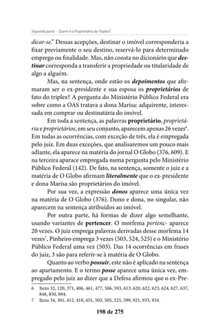 - Quem é o Proprietário do Triplex?Segunda parte
198 de 275
dicar-se.” Dessas acepções, destinar o imóvel corresponderia a
fixar previamente o seu destino, reservá-lo para determinado
emprego ou finalidade. Mas, não consta no dicionário que des-
tinar corresponda a transferir a propriedade ou titularidade de
algo a alguém.
Mas, na sentença, onde estão os depoimentos que afir-
maram ser o ex-presidente e sua esposa os proprietários de
fato do triplex? A pergunta do Ministério Público Federal era
sobre como a OAS tratava a dona Marisa: adquirente, interes-
sada em comprar ou destinatária do imóvel.
Em toda a sentença, as palavras proprietário, proprietá-
ria e proprietários, em seu conjunto, aparecem apenas 26 vezes6
.
Em todas as ocorrências, com exceção de três, ela é empregada
pelo juiz. Em duas exceções, que analisaremos um pouco mais
adiante, ela aparece na matéria do jornal O Globo (376, 609). E
na terceira aparace empregada numa pergunta pelo Ministério
Público Federal (142). De fato, na sentença, somente o juiz e a
matéria de O Globo afirmam literalmente que o ex-presidente
e dona Marisa são proprietários do imóvel.
Por sua vez, a expressão donos aparece uma única vez
na matéria de O Globo (376). Dono e dona, no singular, não
aparecem na sentença atribuídos ao imóvel.
Por outra parte, há formas de dizer algo semelhante,
usando variantes de pertencer. O morfema pertenc- aparece
20 vezes. O juiz emprega palavras derivadas desse morfema 14
vezes7
, Pinheiro emprega 3 vezes (503, 524, 525) e o Ministério
Público Federal uma vez (503). Das 14 ocorrências em frases
do juiz, 3 são para referir-se à matéria de O Globo.
Quanto ao verbo possuir, este não é aplicado na sentença
ao apartamento. E o termo posse aparece uma única vez, em-
pregado pelo juiz ao dizer que a Defesa afirmou que o ex-Pre-
6	 Itens 32, 120, 371, 406, 461, 477, 506, 593, 613, 620, 622, 623, 624, 627, 637,
848, 850, 894.
7	 Itens 34, 301, 412, 418, 451, 503, 505, 525, 599, 921, 933, 934.
 