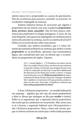 - Quem é o Proprietário do Triplex?Segunda parte
199 de 275
sidente nunca teve a propriedade ou a posse do apartamento.
Não há ocorrências para possessor, possuidor ou possuinte no
vocabulário empregado na sentença.
Existem inúmeras formas de mencionar que alguém é
proprietário de um imóvel, sem usar as palavras proprietário,
dono, pertence, posse, possuidor. Mas há bem poucos sinô-
nimos para proprietário na língua portuguesa. E esses, de uso
mais frequente, não aparecem empregados em nenhuma prova
oral ou documental na sentença, exceto na matéria do jornal O
Globo ou na escrita do juiz sobre essas provas.
Contudo, essa matéria jornalística, que é o único ele-
mento documental probatório na sentença que atribui o termo
proprietário ao ex-presidente, apresenta uma inconsistência
lógica, não considerada pelo juiz, ao afirmar que o ex-presi-
dente era proprietário do triplex. Vejamos.
376. [...] Jornal Oglobo […] “O Presidente Luiz Inácio Lula da
Silva e sua mulher, Marisa Letícia, são donos de uma cobertura
na praia das Astúrias, no Guarujá, mas amargam há cinco anos
na fila de cooperados da Bancoop (Cooperativa Habitacional
dos Bancários de São Paulo) para receber o imóvel. A solução
encontrada pelos cerca de 120 futuros proprietários do empre-
endimento foi deixar de lado a Bancoop e entregar o Residenal
Mar Cantábrico à Construtora OAS que prometeu concluir as
obras em dois anos. Procurada, a Presidência confirmou que
Lula continua proprietário do imóvel.”
A frase 120 futuros proprietários – no sentido habitual de
seu emprego – significa que eles não são atuais proprietários
e deles se afirma que amargam na fila para receber o imóvel.
Poder-se-ia argumentar que a expressão futuros proprietários
não exclui que já o pudessem ser no presente. Mas, nesse caso,
se já o fossem, a expressão habitual seria 120 proprietários e
não 120 futuros proprietários. Nisso, a frase está correta, por-
que os imóveis estavam em construção e todos ainda possuíam
 