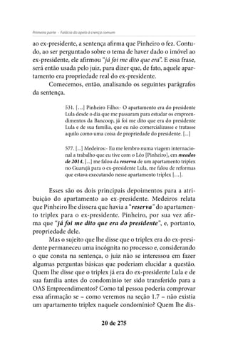 - Falácia do apelo à crença comumPrimeira parte
20 de 275
ao ex-presidente, a sentença afirma que Pinheiro o fez. Contu-
do, ao ser perguntado sobre o tema de haver dado o imóvel ao
ex-presidente, ele afirmou “já foi me dito que era”. E essa frase,
será então usada pelo juiz, para dizer que, de fato, aquele apar-
tamento era propriedade real do ex-presidente.
Comecemos, então, analisando os seguintes parágrafos
da sentença.
531. […] Pinheiro Filho:- O apartamento era do presidente
Lula desde o dia que me passaram para estudar os empreen-
dimentos da Bancoop, já foi me dito que era do presidente
Lula e de sua família, que eu não comercializasse e tratasse
aquilo como uma coisa de propriedade do presidente. [...]
577. [...] Medeiros:- Eu me lembro numa viagem internacio-
nal a trabalho que eu tive com o Léo [Pinheiro], em meados
de 2014, [...] me falou da reserva de um apartamento triplex
no Guarujá para o ex-presidente Lula, me falou de reformas
que estava executando nesse apartamento triplex […].
Esses são os dois principais depoimentos para a atri-
buição do apartamento ao ex-presidente. Medeiros relata
que Pinheiro lhe dissera que havia a “reserva” do apartamen-
to triplex para o ex-presidente. Pinheiro, por sua vez afir-
ma que “já foi me dito que era do presidente”, e, portanto,
propriedade dele.
Mas o sujeito que lhe disse que o triplex era do ex-presi-
dente permaneceu uma incógnita no processo e, considerando
o que consta na sentença, o juiz não se interessou em fazer
algumas perguntas básicas que poderiam elucidar a questão.
Quem lhe disse que o triplex já era do ex-presidente Lula e de
sua família antes do condomínio ter sido transferido para a
OAS Empreendimentos? Como tal pessoa poderia comprovar
essa afirmação se – como veremos na seção 1.7 – não existia
um apartamento triplex naquele condomínio? Quem lhe dis-
 