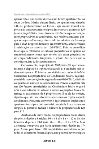 - Quem é o Proprietário do Triplex?Segunda parte
200 de 275
apenas cotas, que davam direito a um futuro apartamento. As
cotas de dona Marisa davam direito ao apartamento simples
141-4 e, posteriormente, ao 131-A – que era um imóvel sim-
ples e não um apartamento triplex. Interpretar a expressão 120
futuros proprietários como fazendo referência a que seriam fu-
turos proprietários do condomínio, não resolve a situação, por-
que o empreendimento já tinha sido transferido da Bancoop
para a OAS Empreendimentos em 08/10/2009, anteriormente
à publicação da matéria em 10/03/2010. Pois, se concedido
fosse, que a referência de futuros proprietários se aplique ao
empreendimento, temos que, se eles não eram proprietários
do empreendimento, tampouco o seriam das partes que o
constituem, isto é, dos apartamentos.
Curiosamente, no projeto de 2003, havia 96 apartamen-
tos tipo, 8 duplex e 8 triplex, totalizando 112 unidades que se-
riam entregues a 112 futuros proprietários no condomínio Mar
Cantábrico. E o projeto final do Condomínio Solaris, cujo me-
morial de incorporação foi registrado em 09/06/2010, é idênti-
co quanto ao número de apartamentos. Porém, a matéria fala
em 120 futuros proprietários no Condomínio Solaris o que é
uma inconsistência em relação a ambos os projetos. Mas a di-
ferença é, exatamente, de 8 proprietários. E se ela for correta,
significa que, de fato, não havia apartamentos triplex naquele
condomínio. Pois, para converter 8 apartamentos duplex em 8
apartamentos triplex, foi necessário suprimir 8 apartamentos
simples. E, portanto, reduzir o número de proprietários de 120
para 112.
Analisado de outro modo, no projeto havia 96 unidades
simples, 8 duplex e 8 triplex: 96 s + 8 d + 8 t = 112 u. Se não
houvesse duplex, o total seria: 96 s + 16 s + 8 t = 120 u. Mas
a sentença comprova que havia apartamentos duplex no 17º
piso. Assim, para haver 120 proprietários, considerando que
todas as coberturas fossem duplex, não poderia haver 8 triplex
 