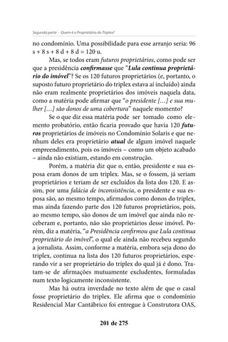- Quem é o Proprietário do Triplex?Segunda parte
201 de 275
no condomínio. Uma possibilidade para esse arranjo seria: 96
s + 8 s + 8 d + 8 d = 120 u.
Mas, se todos eram futuros proprietários, como pode ser
que a presidência confirmasse que “Lula continua proprietá-
rio do imóvel”? Se os 120 futuros proprietários (e, portanto, o
suposto futuro proprietário do triplex estava aí incluído) ainda
não eram realmente proprietários dos imóveis naquela data,
como a matéria pode afirmar que “o presidente […] e sua mu-
lher […] são donos de uma cobertura” naquele momento?
Se o que diz essa matéria pode ser tomado como ele-
mento probatório, então ficaria provado que havia 120 futu-
ros proprietários de imóveis no Condomínio Solaris e que ne-
nhum deles era proprietário atual de algum imóvel naquele
empreendimento, pois os imóveis – como um objeto acabado
– ainda não existiam, estando em construção.
Porém, a matéria diz que o, então, presidente e sua es-
posa eram donos de um triplex. Mas, se o fossem, já seriam
proprietários e teriam de ser excluídos da lista dos 120. E as-
sim, por uma falácia de inconsistência, o presidente e sua es-
posa são, ao mesmo tempo, afirmados como donos do triplex,
mas ainda fazendo parte dos 120 futuros proprietários, pois,
ao mesmo tempo, são donos de um imóvel que ainda não re-
ceberam e, portanto, não são proprietários desse imóvel. Po-
rém, diz a matéria, “a Presidência confirmou que Lula continua
proprietário do imóvel”, o qual ele ainda não recebeu segundo
a jornalista. Assim, conforme a matéria, embora seja dono do
triplex, continua na lista dos 120 futuros proprietários, espe-
rando vir a ser proprietário do triplex do qual já é dono. Tra-
tam-se de afirmações mutuamente excludentes, formuladas
num texto logicamente inconsistente.
Mas há outra inverdade no texto além de que o casal
fosse proprietário do triplex. Ele afirma que o condomínio
Residencial Mar Cantábrico foi entregue à Construtora OAS,
 