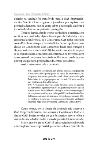 - Quem é o Proprietário do Triplex?Segunda parte
202 de 275
quando na verdade foi transferido para a OAS Empreendi-
mentos S.A. Se a fonte enganou a jornalista, por equívoco ou
premeditadamente, não há como saber, pois o sigilo da fonte é
inviolável e deve ser respeitado e protegido.
Tempos depois, dando-se por verdadeira a matéria, sem
verificar seu conteúdo, alguns foram por ela induzidos a um
erro grave de inferência. Se a Construtora OAS tinha contratos
com a Petrobras, nos quais havia indícios de corrupção, e a con-
clusão do Condomínio Mar Cantábrico havia sido entregue a
ela, como dizia a matéria de O Globo, então no caixa da empre-
sa se comunicavam os recursos da corrupção na Petrobras com
os recursos do empreendimento imobiliário, no qual constava
um triplex que seria propriedade do, então, presidente.
Assim estava montada a denúncia.
648. Segundo a denúncia, em grande síntese, a empreiteira
Construtora OAS participaria do cartel de empreiteiras, te-
ria ganho, mediante ajuste do cartel, obras contratadas pela
Petrobrás e teria pago propina de cerca de 3% sobre o valor
dos contratos e dos aditivos [,,,].
649. A vantagem indevida seria dividida entre os agentes
da Petrobrás e agentes políticos ou partidos políticos que os
sustentavam. Parte dela veio a integrar a conta corrente geral
de propinas mantida entre o Grupo OAS e o Partido dos Tra-
balhadores, da qual foi abatido o preço do apartamento 164-
A, triplex, e o custo das reformas, corporificando vantagem
indevida paga ao ex-Presidente Luiz Inácio Lula da Silva.
Como vemos, nesta síntese da denúncia não aparece a
OAS Empreendimentos, mas apenas a Construtora OAS e o
Grupo OAS. Porém o valor do que foi abatido não se refere a
custos das sociedades citadas e sim da que não foi mencionada.
Mas o que é o grupo OAS? É uma sociedade holding de
um conglomerado empresarial que reúne sob seu controle di-
 