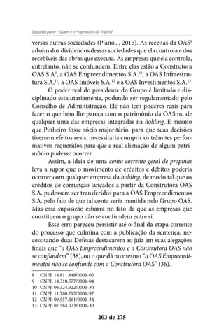 - Quem é o Proprietário do Triplex?Segunda parte
203 de 275
versas outras sociedades (Plano..., 2015). As receitas da OAS8
advém dos dividendos dessas sociedades que ela controla e dos
recebíveis das obras que executa. As empresas que ela controla,
entretanto, não se confundem. Entre elas estão a Construtora
OAS S.A9
, a OAS Empreendimentos S.A.10
, a OAS Infraestru-
tura S.A.11
, a OAS Imóveis S.A.12
e a OAS Investimentos S.A.13
O poder real do presidente do Grupo é limitado e dis-
ciplinado estatutariamente, podendo ser regulamentado pelo
Conselho de Administração. Ele não tem poderes reais para
fazer o que bem lhe pareça com o patrimônio da OAS ou de
qualquer uma das empresas integradas na holding. E mesmo
que Pinheiro fosse sócio majoritário, para que suas decisões
tivessem efeitos reais, necessitaria cumprir os trâmites perfor-
mativos requeridos para que a real alienação de algum patri-
mônio pudesse ocorrer.
Assim, a ideia de uma conta corrente geral de propinas
leva a supor que o movimento de créditos e débitos poderia
ocorrer com qualquer empresa da holding, de modo tal que os
créditos de corrupção lançados a partir da Construtora OAS
S.A. pudessem ser transferidos para a OAS Empreendimentos
S.A. pelo fato de que tal conta seria mantida pelo Grupo OAS.
Mas essa suposição esbarra no fato de que as empresas que
constituem o grupo não se confundem entre si.
Esse erro pareceu persistir até o final da etapa corrente
do processo que culmina com a publicação da sentença, ne-
cessitando duas Defesas destacarem ao juiz em suas alegações
finais que “a OAS Empreendimentos e a Construtora OAS não
se confundem” (38), ou o que dá no mesmo “a OAS Empreendi-
mentos não se confunde com a Construtora OAS” (36).
8	 CNPJ: 14.811.848/0001-05
9	 CNPJ: 14.310.577/0001-04
10	 CNPJ: 06.324.922/0001-30
11	 CNPJ: 11.780.712/0001-97
12	 CNPJ: 09.557.461/0001-34
13	 CNPJ: 07.584.023/0001-30
 