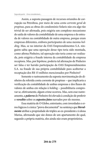 - Erros consideráveis...Segunda parte
204 de 275
Assim, a suposta passagem de recursos oriundos de cor-
rupção na Petrobras, por meio de uma conta corrente geral de
propinas, para as obras do condomínio Solaris não era algo tão
trivial de ser afirmada, pois exigiria um complexo mecanismo
de saída de valores da contabilidade de uma empresa e de entra-
da de valores na contabilidade de outra empresa, porque eram
empresas diferentes, embora participantes de uma mesma hol-
ding. Mas, se no interior da OAS Empreendimentos S.A. nin-
guém sabia que uma operação desse tipo teria sido montada,
como afirma Pinheiro, tal operação não teria como ser realiza-
da, pois exigiria a fraude interna da contabilidade da empresa
receptora. Mas, por hipótese, poderia tal afirmação de Pinheiro
ser falsa e ter havido participação da OAS Empreendimentos
S.A. na fraude de sua própria contabilidade para acobertar a
receptação dos R$ 15 milhões mencionados por Pinheiro?
Somente o rastreamento da suposta movimentação do di-
nheiro da referida conta corrente de propinas – que implicaria a
verificação da contabilidade de ambas empresas e dos fluxos de
valores de ambas em relação à holding – possibilitaria compro-
var se, efetivamente, algum crime ocorreu. Mas, sem esse rastre-
amento, a palavra de Pinheiro foi elevada à condição de proferir
o veredito sobre os supostos fatos narrados por ele mesmo.
Essa matéria de O Globo, entretanto, com inverdades e er-
ros lógicos é a única “prova documental” na sentença que literal-
mente atribui a propriedade do triplex ao ex-presidente e à dona
Marisa, afirmando que são donos de um apartamento do qual,
segundo a própria matéria, eles ainda não eram proprietários.
 
