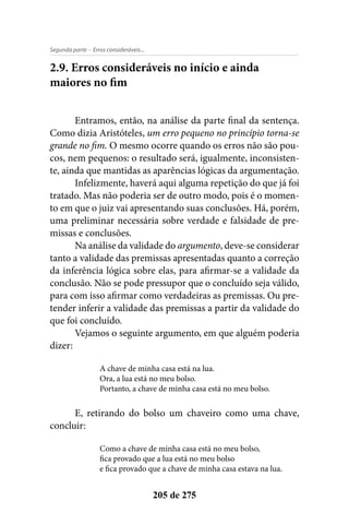 - Erros consideráveis...Segunda parte
205 de 275
2.9. Erros consideráveis no início e ainda
maiores no fim
Entramos, então, na análise da parte final da sentença.
Como dizia Aristóteles, um erro pequeno no princípio torna-se
grande no fim. O mesmo ocorre quando os erros não são pou-
cos, nem pequenos: o resultado será, igualmente, inconsisten-
te, ainda que mantidas as aparências lógicas da argumentação.
Infelizmente, haverá aqui alguma repetição do que já foi
tratado. Mas não poderia ser de outro modo, pois é o momen-
to em que o juiz vai apresentando suas conclusões. Há, porém,
uma preliminar necessária sobre verdade e falsidade de pre-
missas e conclusões.
Na análise da validade do argumento, deve-se considerar
tanto a validade das premissas apresentadas quanto a correção
da inferência lógica sobre elas, para afirmar-se a validade da
conclusão. Não se pode pressupor que o concluído seja válido,
para com isso afirmar como verdadeiras as premissas. Ou pre-
tender inferir a validade das premissas a partir da validade do
que foi concluído.
Vejamos o seguinte argumento, em que alguém poderia
dizer:
A chave de minha casa está na lua.
Ora, a lua está no meu bolso.
Portanto, a chave de minha casa está no meu bolso.
E, retirando do bolso um chaveiro como uma chave,
concluir:
Como a chave de minha casa está no meu bolso,
fica provado que a lua está no meu bolso
e fica provado que a chave de minha casa estava na lua.
 