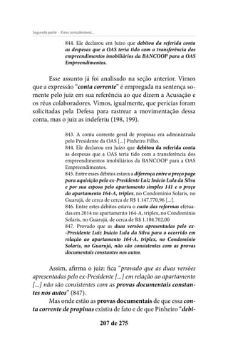 - Erros consideráveis...Segunda parte
207 de 275
844. Ele declarou em Juízo que debitou da referida conta
as despesas que a OAS teria tido com a transferência dos
empreendimentos imobiliários da BANCOOP para a OAS
Empreendimentos.
Esse assunto já foi analisado na seção anterior. Vimos
que a expressão “conta corrente” é empregada na sentença so-
mente pelo juiz em sua referência ao que dizem a Acusação e
os réus colaboradores. Vimos, igualmente, que perícias foram
solicitadas pela Defesa para rastrear a movimentação dessa
conta, mas o juiz as indeferiu (198, 199).
843. A conta corrente geral de propinas era administrada
pelo Presidente da OAS [...] Pinheiro Filho.
844. Ele declarou em Juízo que debitou da referida conta
as despesas que a OAS teria tido com a transferência dos
empreendimentos imobiliários da BANCOOP para a OAS
Empreendimentos.
845. Entre esses débitos estava a diferença entre o preço pago
para aquisição pelo ex-Presidente Luiz Inácio Lula da Silva
e por sua esposa pelo apartamento simples 141 e o preço
do apartamento 164-A, triplex, no Condomínio Solaris, no
Guarujá, de cerca de cerca de R$ 1.147.770,96 [...].
846. Entre estes débitos estava o custo das reformas efetua-
das em 2014 no apartamento 164-A, triplex, no Condomínio
Solaris, no Guarujá, de cerca de R$ 1.104.702,00
847. Provado que as duas versões apresentadas pelo ex-
-Presidente Luiz Inácio Lula da Silva para o ocorrido em
relação ao apartamento 164-A, triplex, no Condomínio
Solaris, no Guarujá, não são consistentes com as provas
documentais constantes nos autos.
Assim, afirma o juiz: fica “provado que as duas versões
apresentadas pelo ex-Presidente [...] em relação ao apartamento
[...] não são consistentes com as provas documentais constan-
tes nos autos” (847).
Mas onde estão as provas documentais de que essa con-
ta corrente de propinas existiu de fato e de que Pinheiro “debi-
 