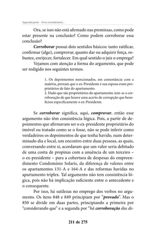 - Erros consideráveis...Segunda parte
211 de 275
Ora, se isso não está afirmado nas premissas, como pode
estar presente na conclusão? Como podem corroborar essa
conclusão?
Corroborar possui dois sentidos básicos: tanto ratificar,
confirmar (algo), comprovar, quanto dar ou adquirir força, ro-
bustez, enrijecer, fortalecer. Em qual sentido o juiz o emprega?
Vejamos com atenção a forma do argumento, que pode
ser redigido nos seguintes termos.
1. Os depoimentos mencionados, em consonância com a
matéria, provam que o ex-Presidente e sua esposa eram pro-
prietários de fato do apartamento.
2. Dado que são proprietários do apartamento, tem-se a cor-
roboração de que houve uma acerto de corrupção que bene-
ficiou especificamente o ex-Presidente.
Se corroborar significa, aqui, comprovar, então esse
argumento não têm consistência lógica. Pois, a partir de de-
poimentos que afirmavam ser o ex-presidente proprietário do
imóvel ou tratado como se o fosse, não se pode inferir como
verdadeiros os depoimentos de que tenha havido, num deter-
minado dia e local, um encontro entre duas pessoas, as quais,
conversando entre si, acordaram que um valor seria debitado
de uma conta de propinas com a anuência de um terceiro –
o ex-presidente – para a cobertura de despesas do empreen-
dimento Condomínio Solaris, da diferença de valores entre
os apartamentos 131-A e 164-A e das reformas havidas no
apartamento triplex. Tal argumento não tem consistência ló-
gica, pois não há implicação suficiente entre o antecedente e
o consequente.
Por isso, há sutilezas no emprego dos verbos no argu-
mento. Os itens 848 e 849 principiam por “provado”. Mas o
850 se divide em duas partes, principiando a primeira por
“considerando que” e a segunda por “há corroboração dos de-
 