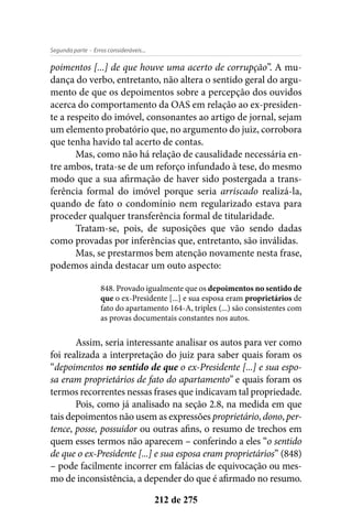 - Erros consideráveis...Segunda parte
212 de 275
poimentos [...] de que houve uma acerto de corrupção”. A mu-
dança do verbo, entretanto, não altera o sentido geral do argu-
mento de que os depoimentos sobre a percepção dos ouvidos
acerca do comportamento da OAS em relação ao ex-presiden-
te a respeito do imóvel, consonantes ao artigo de jornal, sejam
um elemento probatório que, no argumento do juiz, corrobora
que tenha havido tal acerto de contas.
Mas, como não há relação de causalidade necessária en-
tre ambos, trata-se de um reforço infundado à tese, do mesmo
modo que a sua afirmação de haver sido postergada a trans-
ferência formal do imóvel porque seria arriscado realizá-la,
quando de fato o condomínio nem regularizado estava para
proceder qualquer transferência formal de titularidade.
Tratam-se, pois, de suposições que vão sendo dadas
como provadas por inferências que, entretanto, são inválidas.
Mas, se prestarmos bem atenção novamente nesta frase,
podemos ainda destacar um outo aspecto:
848. Provado igualmente que os depoimentos no sentido de
que o ex-Presidente [...] e sua esposa eram proprietários de
fato do apartamento 164-A, triplex (...) são consistentes com
as provas documentais constantes nos autos.
Assim, seria interessante analisar os autos para ver como
foi realizada a interpretação do juiz para saber quais foram os
“depoimentos no sentido de que o ex-Presidente [...] e sua espo-
sa eram proprietários de fato do apartamento” e quais foram os
termos recorrentes nessas frases que indicavam tal propriedade.
Pois, como já analisado na seção 2.8, na medida em que
tais depoimentos não usem as expressões proprietário, dono, per-
tence, posse, possuidor ou outras afins, o resumo de trechos em
quem esses termos não aparecem – conferindo a eles “o sentido
de que o ex-Presidente [...] e sua esposa eram proprietários” (848)
– pode facilmente incorrer em falácias de equivocação ou mes-
mo de inconsistência, a depender do que é afirmado no resumo.
 