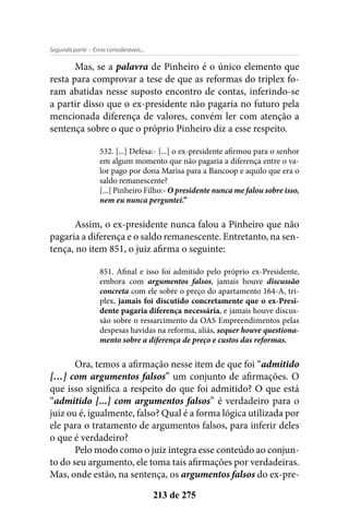 - Erros consideráveis...Segunda parte
213 de 275
Mas, se a palavra de Pinheiro é o único elemento que
resta para comprovar a tese de que as reformas do triplex fo-
ram abatidas nesse suposto encontro de contas, inferindo-se
a partir disso que o ex-presidente não pagaria no futuro pela
mencionada diferença de valores, convém ler com atenção a
sentença sobre o que o próprio Pinheiro diz a esse respeito.
532. [...] Defesa:- [...] o ex-presidente afirmou para o senhor
em algum momento que não pagaria a diferença entre o va-
lor pago por dona Marisa para a Bancoop e aquilo que era o
saldo remanescente?
[...] Pinheiro Filho:- O presidente nunca me falou sobre isso,
nem eu nunca perguntei.”
Assim, o ex-presidente nunca falou a Pinheiro que não
pagaria a diferença e o saldo remanescente. Entretanto, na sen-
tença, no item 851, o juiz afirma o seguinte:
851. Afinal e isso foi admitido pelo próprio ex-Presidente,
embora com argumentos falsos, jamais houve discussão
concreta com ele sobre o preço do apartamento 164-A, tri-
plex, jamais foi discutido concretamente que o ex-Presi-
dente pagaria diferença necessária, e jamais houve discus-
são sobre o ressarcimento da OAS Empreendimentos pelas
despesas havidas na reforma, aliás, sequer houve questiona-
mento sobre a diferença de preço e custos das reformas.
Ora, temos a afirmação nesse item de que foi “admitido
[…] com argumentos falsos” um conjunto de afirmações. O
que isso significa a respeito do que foi admitido? O que está
“admitido [...] com argumentos falsos” é verdadeiro para o
juiz ou é, igualmente, falso? Qual é a forma lógica utilizada por
ele para o tratamento de argumentos falsos, para inferir deles
o que é verdadeiro?
Pelo modo como o juiz integra esse conteúdo ao conjun-
to do seu argumento, ele toma tais afirmações por verdadeiras.
Mas, onde estão, na sentença, os argumentos falsos do ex-pre-
 