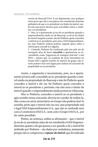 - Erros consideráveis...Segunda parte
216 de 275
mentos da Bancoop”(531). E seu depoimento, sem qualquer
outra prova que não a sua palavra, foi considerado elemento
probatório de que o ex-presidente era titular do imóvel, sen-
do esta uma prova decisiva para convalidar outras e conde-
nar o ex-presidente.
2 - Mas, se o apartamento já era do ex-presidente quando o
empreendimento ainda era da Bancoop, se ele já era titular
do imóvel naquela ocasião, não foi Pinheiro quem concedeu
o imóvel ao ex-presidente, pois nem a OAS Empreendimen-
tos nem Pinheiro tinham poderes naquela época sobre o
imóvel para concedê-lo a alguém.
3 - Contudo, Pinheiro foi condenado pelo juiz pelo ato de
corrupção ativa de haver concedido o apartamento ao ex-
-presidente, como “pagamento de vantagem indevida” a este
(943) – mesmo que, na condição de sócio minoritário no
Grupo OAS e agindo sozinho no interior do grupo, não ti-
vesse poderes reais nem legais para realizar tal concessão de
propriedade ao ex-presidente.
Assim, o argumento é inconsistente, pois, ou o aparta-
mento já havia sido concedido ao ex-presidente quando o imó-
vel ainda era propriedade da Bancoop e não foi Pinheiro quem
concedeu o imóvel a ele; ou, foi Pinheiro quem concedeu o
imóvel ao ex-presidente e, portanto, este não seria o titular do
imóvel quando o empreendimento ainda pertencia à Bancoop.
Mas se Pinheiro, concedeu o imóvel ao ex-presidente e
agiu sozinho nessa concessão, deveria ter o poder de realizá-la.
Mas como era sócio minoritário no Grupo não poderia fazê-lo
sozinho, posto que o imóvel não era seu, mas propriedade real
e legal OAS Empreendimentos S.A., que não se confunde nem
com a Construtora OAS S.A., nem com o Grupo OAS S.A., por
ele então presidido.
Porém, na sentença, ambas as afirmações – que o imóvel
já era do ex-presidente antes de ser transferido à OAS Empreen-
dimentos quanto a de que passou a ser quando a ele o imóvel foi
atribuído por Pinheiro – são dadas por verdadeiras, justamente
porque não se comprovou o repasse do imóvel, que foi indicado
 