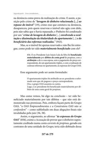 - Erros consideráveis...Segunda parte
217 de 275
na denúncia como prova da realização do crime. E assim, a pu-
nição pelo crime de “lavagem de dinheiro relacionada [...] ao
repasse do imóvel” (19), crime esse que constava na denúncia,
desapareceu, pois quem reservou o imóvel não agiu com dolo,
pois não sabia que o havia repassado, e Pinheiro foi condenado
por um “crime de lavagem de dinheiro [...] envolvendo a ocul-
tação e dissimulação da titularidade do apartamento [...] e do
beneficiário das reformas realizadas.” (943).
Mas, se o imóvel foi apenas reservado e não lhe foi entre-
gue, como pode ter sido materialmente beneficiado com ele?
856. O ex-Presidente Luiz Inácio Lula da Silva foi beneficiado
materialmente por débitos da conta geral de propinas, com a
atribuição a ele e a sua esposa, sem o pagamento do preço cor-
respondente, de um apartamento triplex, e com a realização de
custosas reformas no apartamento, às expensas do Grupo OAS.
Esse argumento pode ser assim formulado:
O apartamento triplex foi atribuído ao ex-presidente e refor-
mado sem que ele pagasse o preço correspondente.
Ora, o grupo OAS assumiu os custos.
Logo, o ex-presidente foi beneficiado materialmente por dé-
bitos de uma conta geral de propinas.
Mas como vemos, há algo na conclusão – ter sido be-
neficiado materialmente por tais débitos – que não está de-
monstrado nas premissas. Pois, embora façam parte do Grupo
OAS, “a OAS Empreendimentos e a Construtora OAS não se
confundem” – como sublinhado em duas alegações finais não
invalidadas pelo juiz (36, 38).
Assim, o argumento, ao afirmar “às expensas do Grupo
OAS” (856), exime a Acusação de provar que o dinheiro supos-
tamente creditado numa conta corrente de propinas, gerado em
contratos de uma unidade do Grupo, teria sido debitado dessa
 