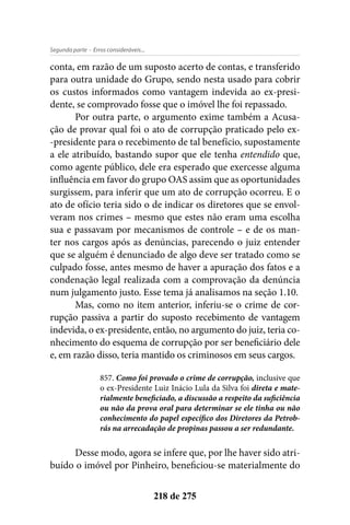 - Erros consideráveis...Segunda parte
218 de 275
conta, em razão de um suposto acerto de contas, e transferido
para outra unidade do Grupo, sendo nesta usado para cobrir
os custos informados como vantagem indevida ao ex-presi-
dente, se comprovado fosse que o imóvel lhe foi repassado.
Por outra parte, o argumento exime também a Acusa-
ção de provar qual foi o ato de corrupção praticado pelo ex-
-presidente para o recebimento de tal benefício, supostamente
a ele atribuído, bastando supor que ele tenha entendido que,
como agente público, dele era esperado que exercesse alguma
influência em favor do grupo OAS assim que as oportunidades
surgissem, para inferir que um ato de corrupção ocorreu. E o
ato de ofício teria sido o de indicar os diretores que se envol-
veram nos crimes – mesmo que estes não eram uma escolha
sua e passavam por mecanismos de controle – e de os man-
ter nos cargos após as denúncias, parecendo o juiz entender
que se alguém é denunciado de algo deve ser tratado como se
culpado fosse, antes mesmo de haver a apuração dos fatos e a
condenação legal realizada com a comprovação da denúncia
num julgamento justo. Esse tema já analisamos na seção 1.10.
Mas, como no item anterior, inferiu-se o crime de cor-
rupção passiva a partir do suposto recebimento de vantagem
indevida, o ex-presidente, então, no argumento do juiz, teria co-
nhecimento do esquema de corrupção por ser beneficiário dele
e, em razão disso, teria mantido os criminosos em seus cargos.
857. Como foi provado o crime de corrupção, inclusive que
o ex-Presidente Luiz Inácio Lula da Silva foi direta e mate-
rialmente beneficiado, a discussão a respeito da suficiência
ou não da prova oral para determinar se ele tinha ou não
conhecimento do papel específico dos Diretores da Petrob-
rás na arrecadação de propinas passou a ser redundante.
Desse modo, agora se infere que, por lhe haver sido atri-
buído o imóvel por Pinheiro, beneficiou-se materialmente do
 
