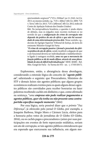 - Erros consideráveis...Segunda parte
220 de 275
oportunidades surgissem” (“US v. DiMasi”, no 11-2163, 1st Cir.
2013, no mesmo sentido, v.g., “US v. Abbey”, 6th Cir. 2009, “US
v. Terry”, 6th Cir. 2013, “US v. Jefferson”, 4th Cir. 2012, todos de
Cortes de Apelação Federais dos Estados Unidos)
866. Na jurisprudência brasileira, a questão é ainda objeto
de debates, mas os julgados mais recentes inclinam-se no
sentido de que a configuração do crime de corrupção não
depende da prática do ato de ofício e que não há necessi-
dade de uma determinação precisa dele. Nesse sentido, v.g.,
decisão do Egrégio Superior Tribunal de Justiça, da lavra do
eminente Ministro Gurgel de Faria:
“O crime de corrupção passiva é formal e prescinde da efeti-
va prática do ato de ofício, sendo incabível a alegação de que
o ato funcional deveria ser individualizado e indubitavelmen-
te ligado à vantagem recebida, uma vez que a mercancia da
função pública se dá de modo difuso, através de uma plura-
lidade de atos de difícil individualização.” (RHC 48400 – Rel.
Min. Gurgel de Faria - 5a Turma do STJ - un. - j. 17/03/2017).
Exploremos, então, a abrangência dessa abordagem,
considerando a extensão lógica do conceito de “agente públi-
co”, salientando o seguinte: que Procuradores, Ministros do
STF e demais Juízes são agentes públicos; que alguns grupos
econômicos realizam eventos para os quais alguns desses agen-
tes públicos são convidados para receber honrarias ou fazer
palestras recebendo cachês em dinheiro; e que, como afirmado
na sentença, “uma empresa não pode realizar pagamentos a
agentes públicos, quer ela tenha ou não presente uma contra-
partida específica naquele momento.” (864)
Por essa lógica, seria possível dizer que o prêmio “Faz
Diferença”, já oferecido pelo jornal O Globo, por exemplo, a
Joaquim Barbosa, Sérgio Moro e Cármen Lúcia, eleitos para
a honraria pelos votos de jornalistas de O Globo (O Globo,
2016), ou os cachês pagos a procuradores e juízes por suas par-
ticipações em eventos de forte repercussão midiática, seriam
um ato de corrupção, se tais agentes públicos entendessem que
era esperado que exercessem sua influência, em algum mo-
 