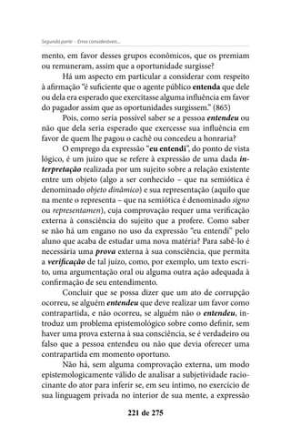 - Erros consideráveis...Segunda parte
221 de 275
mento, em favor desses grupos econômicos, que os premiam
ou remuneram, assim que a oportunidade surgisse?
Há um aspecto em particular a considerar com respeito
à afirmação “é suficiente que o agente público entenda que dele
ou dela era esperado que exercitasse alguma influência em favor
do pagador assim que as oportunidades surgissem.” (865)
Pois, como seria possível saber se a pessoa entendeu ou
não que dela seria esperado que exercesse sua influência em
favor de quem lhe pagou o cachê ou concedeu a honraria?
O emprego da expressão “eu entendi”, do ponto de vista
lógico, é um juízo que se refere à expressão de uma dada in-
terpretação realizada por um sujeito sobre a relação existente
entre um objeto (algo a ser conhecido – que na semiótica é
denominado objeto dinâmico) e sua representação (aquilo que
na mente o representa – que na semiótica é denominado signo
ou representamen), cuja comprovação requer uma verificação
externa à consciência do sujeito que a profere. Como saber
se não há um engano no uso da expressão “eu entendi” pelo
aluno que acaba de estudar uma nova matéria? Para sabê-lo é
necessária uma prova externa à sua consciência, que permita
a verificação de tal juízo, como, por exemplo, um texto escri-
to, uma argumentação oral ou alguma outra ação adequada à
confirmação de seu entendimento.
Concluir que se possa dizer que um ato de corrupção
ocorreu, se alguém entendeu que deve realizar um favor como
contrapartida, e não ocorreu, se alguém não o entendeu, in-
troduz um problema epistemológico sobre como definir, sem
haver uma prova externa à sua consciência, se é verdadeiro ou
falso que a pessoa entendeu ou não que devia oferecer uma
contrapartida em momento oportuno.
Não há, sem alguma comprovação externa, um modo
epistemologicamente válido de analisar a subjetividade racio-
cinante do ator para inferir se, em seu íntimo, no exercício de
sua linguagem privada no interior de sua mente, a expressão
 