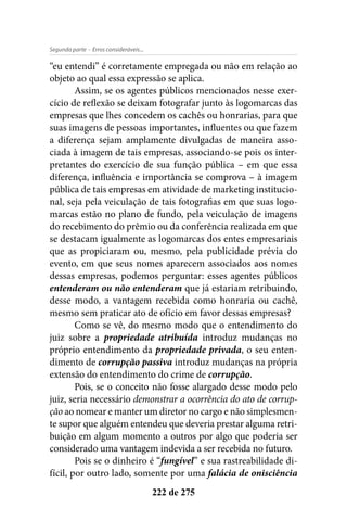- Erros consideráveis...Segunda parte
222 de 275
“eu entendi” é corretamente empregada ou não em relação ao
objeto ao qual essa expressão se aplica.
Assim, se os agentes públicos mencionados nesse exer-
cício de reflexão se deixam fotografar junto às logomarcas das
empresas que lhes concedem os cachês ou honrarias, para que
suas imagens de pessoas importantes, influentes ou que fazem
a diferença sejam amplamente divulgadas de maneira asso-
ciada à imagem de tais empresas, associando-se pois os inter-
pretantes do exercício de sua função pública – em que essa
diferença, influência e importância se comprova – à imagem
pública de tais empresas em atividade de marketing institucio-
nal, seja pela veiculação de tais fotografias em que suas logo-
marcas estão no plano de fundo, pela veiculação de imagens
do recebimento do prêmio ou da conferência realizada em que
se destacam igualmente as logomarcas dos entes empresariais
que as propiciaram ou, mesmo, pela publicidade prévia do
evento, em que seus nomes aparecem associados aos nomes
dessas empresas, podemos perguntar: esses agentes públicos
entenderam ou não entenderam que já estariam retribuindo,
desse modo, a vantagem recebida como honraria ou cachê,
mesmo sem praticar ato de ofício em favor dessas empresas?
Como se vê, do mesmo modo que o entendimento do
juiz sobre a propriedade atribuída introduz mudanças no
próprio entendimento da propriedade privada, o seu enten-
dimento de corrupção passiva introduz mudanças na própria
extensão do entendimento do crime de corrupção.
Pois, se o conceito não fosse alargado desse modo pelo
juiz, seria necessário demonstrar a ocorrência do ato de corrup-
ção ao nomear e manter um diretor no cargo e não simplesmen-
te supor que alguém entendeu que deveria prestar alguma retri-
buição em algum momento a outros por algo que poderia ser
considerado uma vantagem indevida a ser recebida no futuro.
Pois se o dinheiro é “fungível” e sua rastreabilidade di-
fícil, por outro lado, somente por uma falácia de onisciência
 