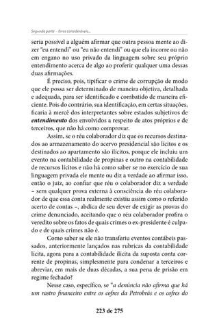 - Erros consideráveis...Segunda parte
223 de 275
seria possível a alguém afirmar que outra pessoa mente ao di-
zer “eu entendi” ou “eu não entendi” ou que ela incorre ou não
em engano no uso privado da linguagem sobre seu próprio
entendimento acerca de algo ao proferir qualquer uma dessas
duas afirmações.
É preciso, pois, tipificar o crime de corrupção de modo
que ele possa ser determinado de maneira objetiva, detalhada
e adequada, para ser identificado e combatido de maneira efi-
ciente. Pois do contrário, sua identificação, em certas situações,
ficaria à mercê dos interpretantes sobre estados subjetivos de
entendimento dos envolvidos a respeito de atos próprios e de
terceiros, que não há como comprovar.
Assim, se o réu colaborador diz que os recursos destina-
dos ao armazenamento do acervo presidencial são lícitos e os
destinados ao apartamento são ilícitos, porque ele incluiu um
evento na contabilidade de propinas e outro na contabilidade
de recursos lícitos e não há como saber se no exercício de sua
linguagem privada ele mente ou diz a verdade ao afirmar isso,
então o juiz, ao confiar que réu o colaborador diz a verdade
– sem qualquer prova externa à consciência do réu colabora-
dor de que essa conta realmente existiu assim como o referido
acerto de contas –, abdica de seu dever de exigir as provas do
crime denunciado, aceitando que o réu colaborador profira o
veredito sobre os fatos de quais crimes o ex-presidente é culpa-
do e de quais crimes não é.
Como saber se ele não transferiu eventos contábeis pas-
sados, anteriormente lançados nas rubricas da contabilidade
lícita, agora para a contabilidade ilícita da suposta conta cor-
rente de propinas, simplesmente para condenar a terceiros e
abreviar, em mais de duas décadas, a sua pena de prisão em
regime fechado?
Nesse caso, específico, se “a denúncia não afirma que há
um rastro financeiro entre os cofres da Petrobrás e os cofres do
 