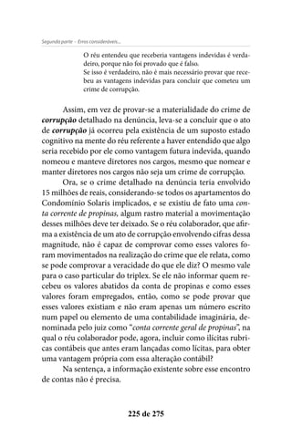 - Erros consideráveis...Segunda parte
225 de 275
O réu entendeu que receberia vantagens indevidas é verda-
deiro, porque não foi provado que é falso.
Se isso é verdadeiro, não é mais necessário provar que rece-
beu as vantagens indevidas para concluir que cometeu um
crime de corrupção.
Assim, em vez de provar-se a materialidade do crime de
corrupção detalhado na denúncia, leva-se a concluir que o ato
de corrupção já ocorreu pela existência de um suposto estado
cognitivo na mente do réu referente a haver entendido que algo
seria recebido por ele como vantagem futura indevida, quando
nomeou e manteve diretores nos cargos, mesmo que nomear e
manter diretores nos cargos não seja um crime de corrupção.
Ora, se o crime detalhado na denúncia teria envolvido
15 milhões de reais, considerando-se todos os apartamentos do
Condomínio Solaris implicados, e se existiu de fato uma con-
ta corrente de propinas, algum rastro material a movimentação
desses milhões deve ter deixado. Se o réu colaborador, que afir-
ma a existência de um ato de corrupção envolvendo cifras dessa
magnitude, não é capaz de comprovar como esses valores fo-
ram movimentados na realização do crime que ele relata, como
se pode comprovar a veracidade do que ele diz? O mesmo vale
para o caso particular do triplex. Se ele não informar quem re-
cebeu os valores abatidos da conta de propinas e como esses
valores foram empregados, então, como se pode provar que
esses valores existiam e não eram apenas um número escrito
num papel ou elemento de uma contabilidade imaginária, de-
nominada pelo juiz como “conta corrente geral de propinas”, na
qual o réu colaborador pode, agora, incluir como ilícitas rubri-
cas contábeis que antes eram lançadas como lícitas, para obter
uma vantagem própria com essa alteração contábil?
Na sentença, a informação existente sobre esse encontro
de contas não é precisa.
 