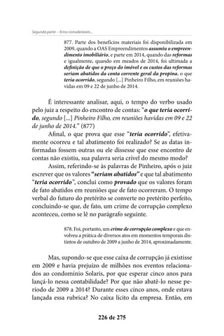 - Erros consideráveis...Segunda parte
226 de 275
877. Parte dos benefícios materiais foi disponibilizada em
2009, quando a OAS Empreendimentos assumiu o empreen-
dimento imobiliário, e parte em 2014, quando das reformas
e igualmente, quando em meados de 2014, foi ultimada a
definição de que o preço do imóvel e os custos das reformas
seriam abatidos da conta corrente geral da propina, o que
teria ocorrido, segundo [...] Pinheiro Filho, em reuniões ha-
vidas em 09 e 22 de junho de 2014.
É interessante analisar, aqui, o tempo do verbo usado
pelo juiz a respeito do encontro de contas: “o que teria ocorri-
do, segundo [...] Pinheiro Filho, em reuniões havidas em 09 e 22
de junho de 2014.” (877)
Afinal, o que prova que esse “teria ocorrido”, efetiva-
mente ocorreu e tal abatimento foi realizado? Se as datas in-
formadas fossem outras ou ele dissesse que esse encontro de
contas não existiu, sua palavra seria crível do mesmo modo?
Assim, referindo-se às palavras de Pinheiro, após o juiz
escrever que os valores “seriam abatidos” e que tal abatimento
“teria ocorrido”, conclui como provado que os valores foram
de fato abatidos em reuniões que de fato ocorreram. O tempo
verbal do futuro do pretérito se converte no pretérito perfeito,
concluindo-se que, de fato, um crime de corrupção complexo
aconteceu, como se lê no parágrafo seguinte.
878. Foi, portanto, um crime de corrupção complexo e que en-
volveu a prática de diversos atos em momentos temporais dis-
tintos de outubro de 2009 a junho de 2014, aproximadamente.
Mas, supondo-se que esse caixa de corrupção já existisse
em 2009 e havia prejuízo de milhões nos eventos relaciona-
dos ao condomínio Solaris, por que esperar cinco anos para
lançá-lo nessa contabilidade? Por que não abatê-lo nesse pe-
ríodo de 2009 a 2014? Durante esses cinco anos, onde estava
lançada essa rubrica? No caixa lícito da empresa. Então, em
 