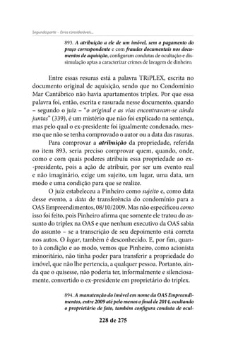- Erros consideráveis...Segunda parte
228 de 275
893. A atribuição a ele de um imóvel, sem o pagamento do
preço correspondente e com fraudes documentais nos docu-
mentos de aquisição, configuram condutas de ocultação e dis-
simulação aptas a caracterizar crimes de lavagem de dinheiro.
Entre essas resuras está a palavra TRiPLEX, escrita no
documento original de aquisição, sendo que no Condomínio
Mar Cantábrico não havia apartamentos triplex. Por que essa
palavra foi, então, escrita e rasurada nesse documento, quando
– segundo o juiz – “o original e as vias encontravam-se ainda
juntas” (339), é um mistério que não foi explicado na sentença,
mas pelo qual o ex-presidente foi igualmente condenado, mes-
mo que não se tenha comprovado o autor ou a data das rasuras.
Para comprovar a atribuição da propriedade, referida
no item 893, seria preciso comprovar quem, quando, onde,
como e com quais poderes atribuiu essa propriedade ao ex-
-presidente, pois a ação de atribuir, por ser um evento real
e não imaginário, exige um sujeito, um lugar, uma data, um
modo e uma condição para que se realize.
O juiz estabeleceu a Pinheiro como sujeito e, como data
desse evento, a data de transferência do condomínio para a
OAS Empreendimentos, 08/10/2009. Mas não especificou como
isso foi feito, pois Pinheiro afirma que somente ele tratou do as-
sunto do triplex na OAS e que nenhum executivo da OAS sabia
do assunto – se a transcrição de seu depoimento está correta
nos autos. O lugar, também é desconhecido. E, por fim, quan-
to à condição e ao modo, vemos que Pinheiro, como acionista
minoritário, não tinha poder para transferir a propriedade do
imóvel, que não lhe pertencia, a qualquer pessoa. Portanto, ain-
da que o quisesse, não poderia ter, informalmente e silenciosa-
mente, convertido o ex-presidente em proprietário do triplex.
894. A manutenção do imóvel em nome da OAS Empreendi-
mentos, entre 2009 até pelo menos o final de 2014, ocultando
o proprietário de fato, também configura conduta de ocul-
 