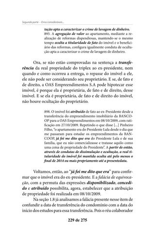 - Erros consideráveis...Segunda parte
229 de 275
tação apta a caracterizar o crime de lavagem de dinheiro.
895. A agregação de valor ao apartamento, mediante a re-
alização de reformas dispendiosas, mantendo-se o mesmo
tempo oculta a titularidade de fato do imóvel e o benefici-
ário das reformas, configura igualmente conduta de oculta-
ção apta a caracterizar o crime de lavagem de dinheiro.
Ora, se não estão comprovadas na sentença a transfe-
rência da real propriedade do triplex ao ex-presidente, nem
quando e como ocorreu a entrega, o repasse do imóvel a ele,
ele não pode ser considerando seu proprietário. E se, de fato e
de direito, a OAS Empreendimentos S.A pode hipotecar esse
imóvel, é porque ela é proprietária, de fato e de direito, desse
imóvel. E se ela é proprietária, de fato e de direito do imóvel,
não houve ocultação do proprietário.
898. O imóvel foi atribuído de fato ao ex-Presidente desde a
transferência do empreendimento imobiliário da BANCO-
OP para a OAS Empreendimentos em 08/10/2009, com rati-
ficação em 27/10/2009. Repetindo o que disse [...] Pinheiro
Filho, “o apartamento era do Presidente Lula desde o dia que
me passaram para estudar os empreendimentos da BAN-
COOP, já foi me dito que era do Presidente Lula e de sua
família, que eu não comercializasse e tratasse aquilo como
uma coisa de propriedade do Presidente”. A partir de então,
através de condutas de dissimulação e ocultação, a real ti-
tularidade do imóvel foi mantida oculta até pelo menos o
final de 2014 ou mais propriamente até a presentedata.
Voltamos, então, ao “já foi me dito que era” para confir-
mar que o imóvel era do ex-presidente. E a falácia de equivoca-
ção, com a permuta das expressões disponibilizado, concedi-
do e atribuído possibilita, agora, estabelecer que a atribuição
de propriedade foi realizada em 08/10/2009.
Na seção 1.8 já analisamos a falácia presente nesse item de
confundir a data de transferência do condomínio com a data do
início dos estudos para essa transferência. Pois o réu colaborador
 