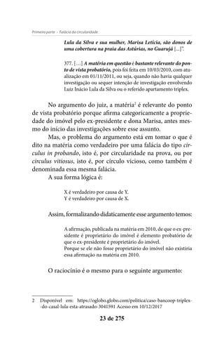- Falácia da circularidadePrimeira parte
23 de 275
Lula da Silva e sua mulher, Marisa Letícia, são donos de
uma cobertura na praia das Astúrias, no Guarujá [...]”.
377. […] A matéria em questão é bastante relevante do pon-
to de vista probatório, pois foi feita em 10/03/2010, com atu-
alização em 01/11/2011, ou seja, quando não havia qualquer
investigação ou sequer intenção de investigação envolvendo
Luiz Inácio Lula da Silva ou o referido apartamento triplex.
No argumento do juiz, a matéria2
é relevante do ponto
de vista probatório porque afirma categoricamente a proprie-
dade do imóvel pelo ex-presidente e dona Marisa, antes mes-
mo do início das investigações sobre esse assunto.
Mas, o problema do argumento está em tomar o que é
dito na matéria como verdadeiro por uma falácia do tipo cir-
culus in probando, isto é, por circularidade na prova, ou por
circulus vitiosus, isto é, por círculo vicioso, como também é
denominada essa mesma falácia.
A sua forma lógica é:
X é verdadeiro por causa de Y.
Y é verdadeiro por causa de X.
Assim,formalizandodidaticamenteesseargumentotemos:
A afirmação, publicada na matéria em 2010, de que o ex-pre-
sidente é proprietário do imóvel é elemento probatório de
que o ex-presidente é proprietário do imóvel.
Porque se ele não fosse proprietário do imóvel não existiria
essa afirmação na matéria em 2010.
O raciocínio é o mesmo para o seguinte argumento:
2	 Disponível em: https://oglobo.globo.com/politica/caso-bancoop-triplex-
-do-casal-lula-esta-atrasado-3041591 Acesso em 10/12/2017
 