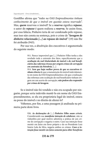 - Erros consideráveis...Segunda parte
232 de 275
Gordilho afirma que “todos na OAS Empreedimentos tinham
conhecimento de que o imóvel em questão estava reservado”.
Mas, quem reservou o imóvel? Se a reserva significa repasse,
o autor do repasse é quem realizou a reserva. Se assim fosse,
por essa falácia, Pinheiro teria de ser condenado pelo repasse,
mas isso não consta na sentença, pois o crime de “lavagem de
dinheiro relacionada [...] ao repasse do imóvel” (19) não lhe
foi atribuído (943).
Por sua vez, a absolvição dos executivos é argumentada
do seguinte modo:
911. Parece improvável que [...] Pinheiro Filho tenha a eles
revelado toda a extensão dos fatos, especificamente que a
ocultação da real titularidade do imóvel e do real benefi-
ciário das reformas tivesse por origem crimes de corrupção
em contratos da Petrobrás. [...]
914. Sem que haja melhor prova de que os executivos ti-
nham ciência de que a manutenção do imóvel indevidamen-
te em nome da OAS Empreendimentos e de que a realização
das reformas com ocultação do real beneficiário tinham ori-
gem em um acerto de corrupção, não podem eles responder
por crimes de lavagem.
Se o imóvel não foi vendido e não era ocupado por nin-
guém, porque seria indevido mantê-lo em nome da OAS Em-
preendimentos, se ela era proprietária legal do imóvel, estava
na posse do imóvel e no direito de aliená-lo?
Voltemos, por fim, a uma passagem já analisada na pri-
meira parte deste livro.
936. As declarações de [...] Pinheiro Filho soam críveis.
Considerando sua manifesta intenção de colaborar, não se
vislumbra por qual motivo admitiria a prática de um cri-
me de corrupção e negaria o outro. Caso sua intenção fosse
mentir em Juízo em favor próprio e do ex-Presidente Luiz
Inácio Lula da Silva, negaria ambos os crimes. Caso a in-
tenção fosse mentir em Juízo somente para obter benefícios
 