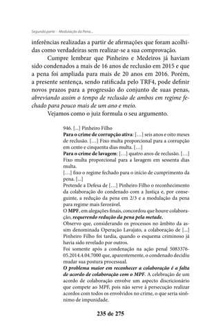 - Modulação da Pena...Segunda parte
235 de 275
inferências realizadas a partir de afirmações que foram acolhi-
das como verdadeiras sem realizar-se a sua comprovação.
Cumpre lembrar que Pinheiro e Medeiros já haviam
sido condenados a mais de 16 anos de reclusão em 2015 e que
a pena foi ampliada para mais de 20 anos em 2016. Porém,
a presente sentença, sendo ratificada pelo TRF4, pode definir
novos prazos para a progressão do conjunto de suas penas,
abreviando assim o tempo de reclusão de ambos em regime fe-
chado para pouco mais de um ano e meio.
Vejamos como o juiz formula o seu argumento.
946. [...] Pinheiro Filho
Para o crime de corrupção ativa: […] seis anos e oito meses
de reclusão. […] Fixo multa proporcional para a corrupção
em cento e cinquenta dias multa. […]
Para o crime de lavagem: […] quatro anos de reclusão. […]
Fixo multa proporcional para a lavagem em sessenta dias
multa.
[…] fixo o regime fechado para o início de cumprimento da
pena. [...]
Pretende a Defesa de […] Pinheiro Filho o reconhecimento
da colaboração do condenado com a Justiça e, por conse-
guinte, a redução da pena em 2/3 e a modulação da pena
para regime mais favorável.
O MPF, em alegações finais, concordou que houve colabora-
ção, requerendo redução da pena pela metade.
Observo que, considerando os processos no âmbito da as-
sim denominada Operação Lavajato, a colaboração de [...]
Pinheiro Filho foi tardia, quando o esquema criminoso já
havia sido revelado por outros.
Foi somente após a condenação na ação penal 5083376-
05.2014.4.04.7000 que, aparentemente, o condenado decidiu
mudar sua postura processual.
O problema maior em reconhecer a colaboração é a falta
de acordo de colaboração com o MPF. A celebração de um
acordo de colaboração envolve um aspecto discricionário
que compete ao MPF, pois não serve à persecução realizar
acordos com todos os envolvidos no crime, o que seria sinô-
nimo de impunidade.
 