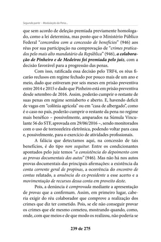 - Modulação da Pena...Segunda parte
239 de 275
que sem acordo de deleção premiada previamente homologa-
do, como a lei determina, mas posto que o Ministério Público
Federal “concordou com a concessão de benefícios” (946) aos
réus por sua participação na comprovação de “crimes pratica-
dos pelo mais alto mandatário da República” (946), a colabora-
ção de Pinheiro e de Medeiros foi premiada pelo juiz, com a
decisão favorável para a progressão das penas.
Com isso, ratificada essa decisão pelo TRF4, os réus fi-
carão reclusos em regime fechado por pouco mais de um ano e
meio, dado que estiveram por seis meses em prisão preventiva
entre 2014 e 2015 e dado que Pinheiro está em prisão preventiva
desde setembro de 2016. Assim, poderão cumprir o restante de
suas penas em regime semiaberto e aberto. E, havendo deficit
de vagas em “colônia agrícola” ou em “casa de albergado”, como
é o caso no país, poderão cumprir o restante da pena no regime
mais benéfico – possivelmente, amparados na Súmula Vincu-
lante 56 do STF, aprovada em 29/06/2016 –, sendo monitorados
com o uso de tornozeleira eletrônica, podendo voltar para casa
e, possivelmente, para o exercício de atividades profissionais.
A falácia que detectamos aqui, na concessão de tais
benefícios, é do tipo non sequitur. Entre os condicionantes
apontados pelo juiz temos “a consistência do depoimento com
as provas documentais dos autos” (946). Mas não há nos autos
provas documentais das principais afirmações: a existência da
conta corrente geral de propinas, a ocorrência do encontro de
contas relatado, a anuência do ex-presidente a esse acerto e a
movimentação de recursos dessa conta em proveito deste.
Pois, a denúncia é comprovada mediante a apresentação
de provas que a confirmam. Assim, em primeiro lugar, cabe-
ria exigir do réu colaborador que comprove a realização dos
crimes que diz ter cometido. Pois, se ele não conseguir provar
os crimes que ele mesmo cometeu, mostrando quando, como,
onde, com que meios e de que modo os realizou, não poderia se
 
